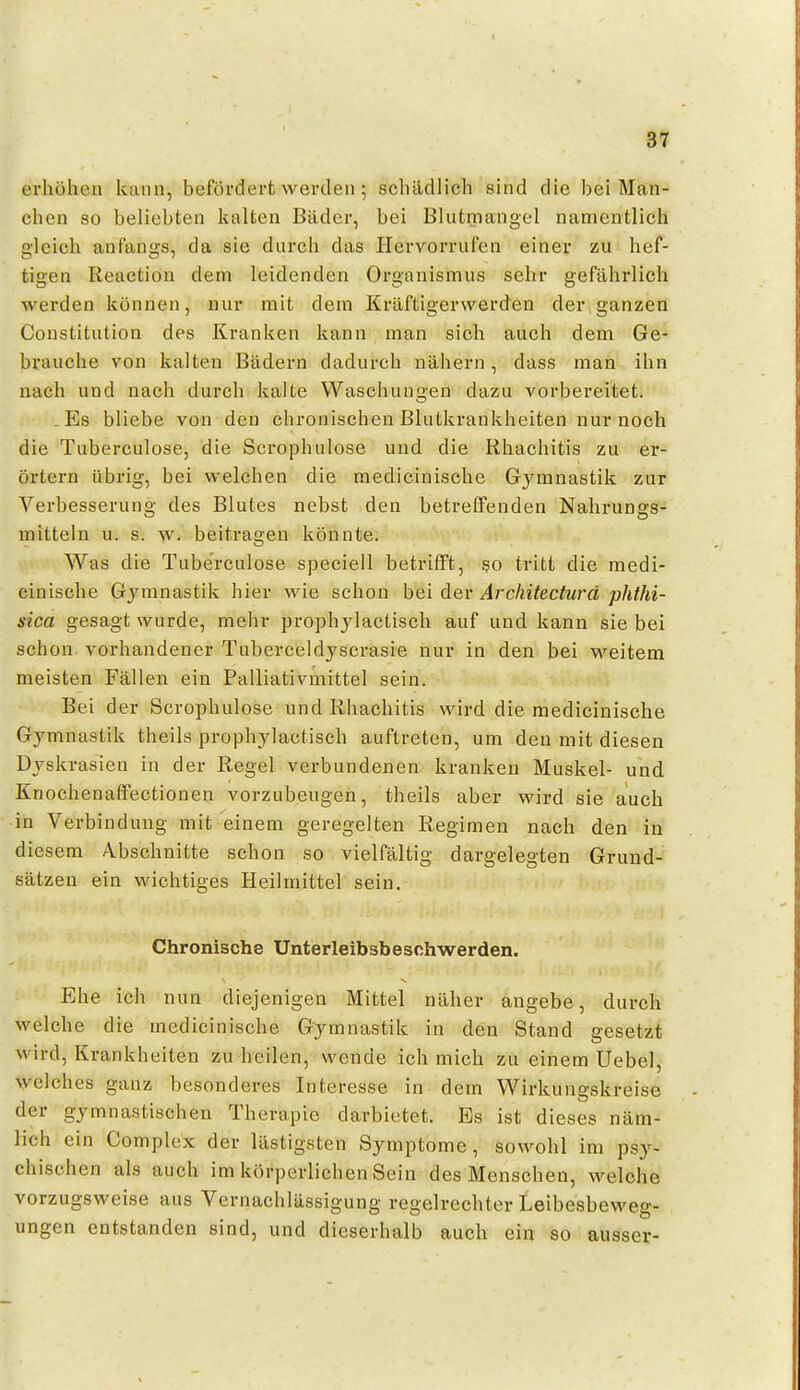 erhöhen kann, befördert werden; schädlich sind die bei Man- chen so beliebten kalten Bäder, bei Blutmangel namentlich gleich anfangs, da sie durch das Hervorrufen einer zu hef- tigen Reaction dem leidenden Organismus sehr gefährlich werden können, nur mit dem Kräftigerwerden der ganzen Constitution des Kranken kann man sich auch dem Ge- brauche von kalten Bädern dadurch nähern, dass man ihn nach und nach durch kalte Waschungen dazu vorbereitet. Es bliebe von den chronischen Blutkrankheiten nur noch die Tuberculose, die Scrophulose und die Rhachitis zu er- örtern übrig, bei welchen die medicinische Gymnastik zur Verbesserung des Blutes nebst den betreffenden Nahrungs- mitteln u. s. w. beitragen könnte. Was die Tuberculose speciell betrifft, so tritt die medi- cinische Gymnastik hier wie schon bei der Architecturd phthi- sica gesagt wurde, mehr prophylactisch auf und kann sie bei schon vorhandener Tuberceldyscrasie nur in den bei weitem meisten Fällen ein Palliativmittel sein. Bei der Scrophulose und Rhachitis wird die medicinische Gymnastik theils prophylactisch auftreten, um den mit diesen Dyskrasieu in der Regel verbundenen kranken Muskel- und Knochenaffectionen vorzubeugen, theils aber wird sie auch in Verbindung mit einem geregelten Regimen nach den in diesem Abschnitte schon so vielfältig dargelegten Grund- sätzen ein wichtiges Heilmittel sein. Chronische Unterleibsbeschwerden. Ehe ich nun diejenigen Mittel näher angebe, durch welche die medicinische Gymnastik in den Stand gesetzt wird, Krankheiten zu heilen, wende ich mich zu einem Uebel, welches ganz besonderes Interesse in dem Wirkungskreise der gymnastischen Therapie darbietet. Es ist dieses näm- lich ein Complex der lästigsten Symptome, sowohl im psy- chischen als auch im körperlichen Sein des Menschen, welche vorzugsweise aus Vernachlässigung regelrechter Leibesbeweg- ungen entstanden sind, und dieserhalb auch ein so ausser-