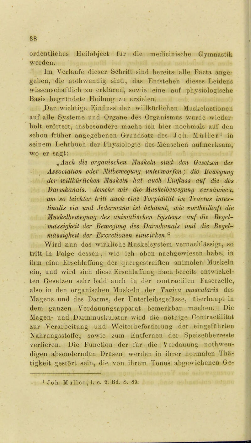 ordentliches Heilobject für die medicinisclic Gymnastik werden. Im Verlaufe dieser Schrift sind bereits- alle Facta ange- geben, die nothwendig sind, das Entstehen dieses Leidens wissenschaftlich zu erklären, sowie eine auf physiologische Basis begründete Heilung zu erzielen. ^er wichtige Einfluss der willkürlichen Muskelactionen auf alle Systeme und Orgaue des Organismus wurde wieder- holt erörtert, insbesondere mache ich hier nochmals auf den schon früher angegebenen Grundsatz des Joh. Müller^ in seinem Lehrbuch der Physiologie des Menschen aufmerksam, wo er sagt: y,Auch die organischen Mushein sind den Gesetzen der Association oder Mitbewegung unterworfen; die Bewegung der willkürlichen Muskeln hat auch Einfluss duf die des Dannkanals. Jemehr wir die- Muskelbewegung versäume i, um so leichter tritt auch eine Torpidität im Tracfus intes- tinalis ein und Jedermann ist bekannt^ wie vortheilhaft die Muskelbewegung des animalischen Systems auf die Regel- mässigkeit der Bewegung des Darmkanals und die Regel- mässigkeit der Excretionen einwirken.^ Wird «un das wirkliche Muskelsystem vernachlässigt, so tritt in Folge dessen, wie ich oben nachgewiesen habe, in ihm eine Erschlaffung der quergestreiften animalen Muskeln ein, und wird sich diese Erschlaffung nach bereits entwickel- ten Gesetzen sehr bald auch in der contractilen Faserzelle, also in den organischen Muskeln der Tunica muscularis des Magens und des Darms, der Unterleibsgefässe, überhaupt in dem ganzen Verdauungsapparat bemerkbar machen. Die Magen- und Darmmuskulatur wird die nöthige Contractilität zur Verarbeitung und Weiterbeförderung der eingeführten Nahrungsstofi'e, sowie zum Entfernen der Speiseüberreste verlieren. Die Function der für die Verdauung nothwen- digen absondernden Drüsen werden in ihrer normalen Thä- tigkeit gestört sein, die von ihrem Tonus abgewichenen Ge- 1 Joh. Müller, 1. c. 2. Bd. S. 89.