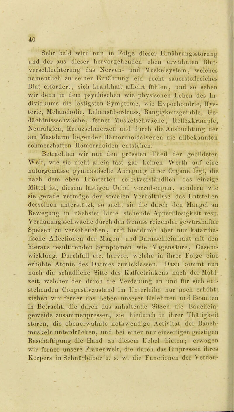 Sehr bald wird nun in Folge dieser Ernälirungsstörung und der aus dieser hervorgehenden eben erwähnten Blut- verschlechteriing das Nerven- und Muskelsystem, welches namentlich zu seiner Ernährung ein recht sauerstoffreiches Blut erfordert, sich krankhaft afficirt fühlen, und so sehen wir denn in dem psychischen wie physischen Leben des In- dividuums die lästigsten Symptome, wie Hypochondrie, Hys- terie, Melancholie, Lebensüberdruss, Bangigkeitsgefühle, Ge- dächtnissschwäche, ferner Muskelschwäche, Reflexkrämpfe, Neuralgien, Kreuzschmerzen und durch die Ausbuchtung der am Mastdarm liegenden Hämorrhoidalvenen die allbekannten schmerzhaften Hämorrhoiden entstehen. Betrfichten wir nun den grössten Theil der gebildeten Welt, wie sie nicht allein fast gar keinen Werth auf eine naturgemässe gymnastische Anregung ihrer Organe legt, die nach dem eben Erörterten selbstverständlich das einzige Mittel ist, diesem lästigen Uebel vorzubeugen, sondern wie sie gerade vermöge der socialen Verhältnisse das Entstehen desselben unterstützt, so sucht sie die durch den Mangel an Bewegung in nächster Linie stehende Appetitlosigkeit resp. Verdauungsschwäche durch den Genuss reizender gewürzhafter Speisen zu verscheuchen, ruft hierdurch aber nur katarrha- lische Affectionen der Magen- und Darmschleimhaut mit den hieraus resultirenden Symptomen wie Magensäure, Gasent- wicklung, Durchfall etc. hervor, welche in ihrer Folge eine erhöhte Atonie des Darmes zurücklassen. Dazu kommt nun noch die schädliche Sitte des Kaffeetrinkens nach der Mahl- zeit, welcher den durch die Verdauung an und für sich ent- stehenden Congestivzustand im Unterleibe nur noch erhöht; ziehen wir ferner das Leben unserer Gelehrten und Beamten in Betracht, die durch das anhaltende Sitzen die Bauchein- geweide zusammenpressen, sie hiedurch in ihrer Thätigkeit stören, die obenerwähnte nothwendige Activität der Bauch- muskeln unterdrücken, und bei einer nur einseitigen geistigen Beschäftigung die Hand zu diesem Uebel bieten; erwägen wir ferner unsere Frauenwelt, die durch das Einpressen ihres Körpers in Schnürleiber u. s. w. die Functionen der Verdau- •