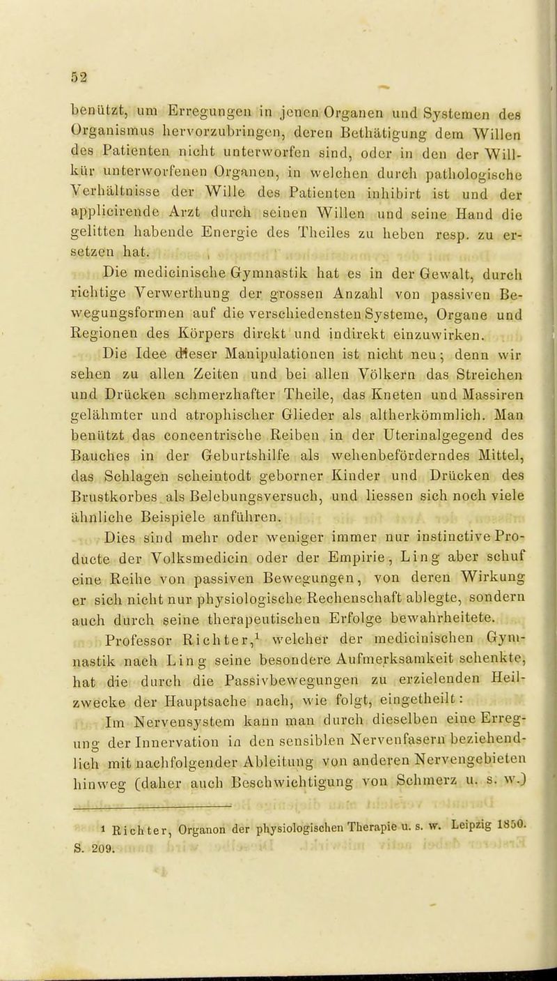 benützt, um Erregungen in jenen Organen und Systemen des Organismus hervorzubringen, deren Bethätigung dem Willen des Patienten nicht unterworfen sind, oder in den der Will- kür unterworfenen Organen, in welchen durch pathologische Verhältnisse der Wille des Patienten inhibirt ist und der applieirende Arzt durch seinen Willen und seine Hand die gelitten habende Energie des Theiles zu heben resp. zu er- setzen hat. Die medicinische Gymnastik hat es in der Gewalt, durch richtige Verwerthung der grossen Anzahl von passiven Be- wegungsformen auf die verschiedensten Systeme, Organe und Regionen des Körpers direkt und indirekt einzuwirken. Die Idee dieser Manipulationen ist nicht neu; denn wir sehen zu allen Zeiten und bei allen Völkern das Streichen und Drücken schmerzhafter Theile, das Kneten und Massiren gelähmter und atrophischer Glieder als altherkömmlich. Man benützt das concentrische Reiben in der Uterinalgegend des Bauches in der Geburtshilfe als wehenbeförderndes Mittel, das Schlagen scheintodt geborner Kinder und Drücken des Brustkorbes als Belebungsversuch, und Hessen sich noch viele ähnliche Beispiele anführen. Dies sind mehr oder weniger immer nur instinctive Pro- ducte der Volksmedicin oder der Empirie, Ling aber schuf eine Reihe von passiven Bewegungen, von deren Wirkung er sich nicht nur physiologische Rechenschaft ablegte, sondern auch durch seine therapeutischen Erfolge bewahrheitete. Professor Richter,^ welcher der medicinischen Gym- nastik nach Ling seine besondere Aufmerksamkeit schenkte, hat die durch die Passivbewegungen zu erzielenden Heil- zwecke der Hauptsache nach, wie folgt, eingetheilt: I Im Nervensystem kann mau durch dieselben eine Erreg- ung der Innervation in den sensiblen Nervenfasern beziehend- lich mit naclifolgender Ableitung von anderen Nervengebieten hinweg (daher auch Beschwichtigung von Schmerz u. s. w\) 1 Richter, Organon der physiologischen Therapie u. s. w. Leipzig S. 209.