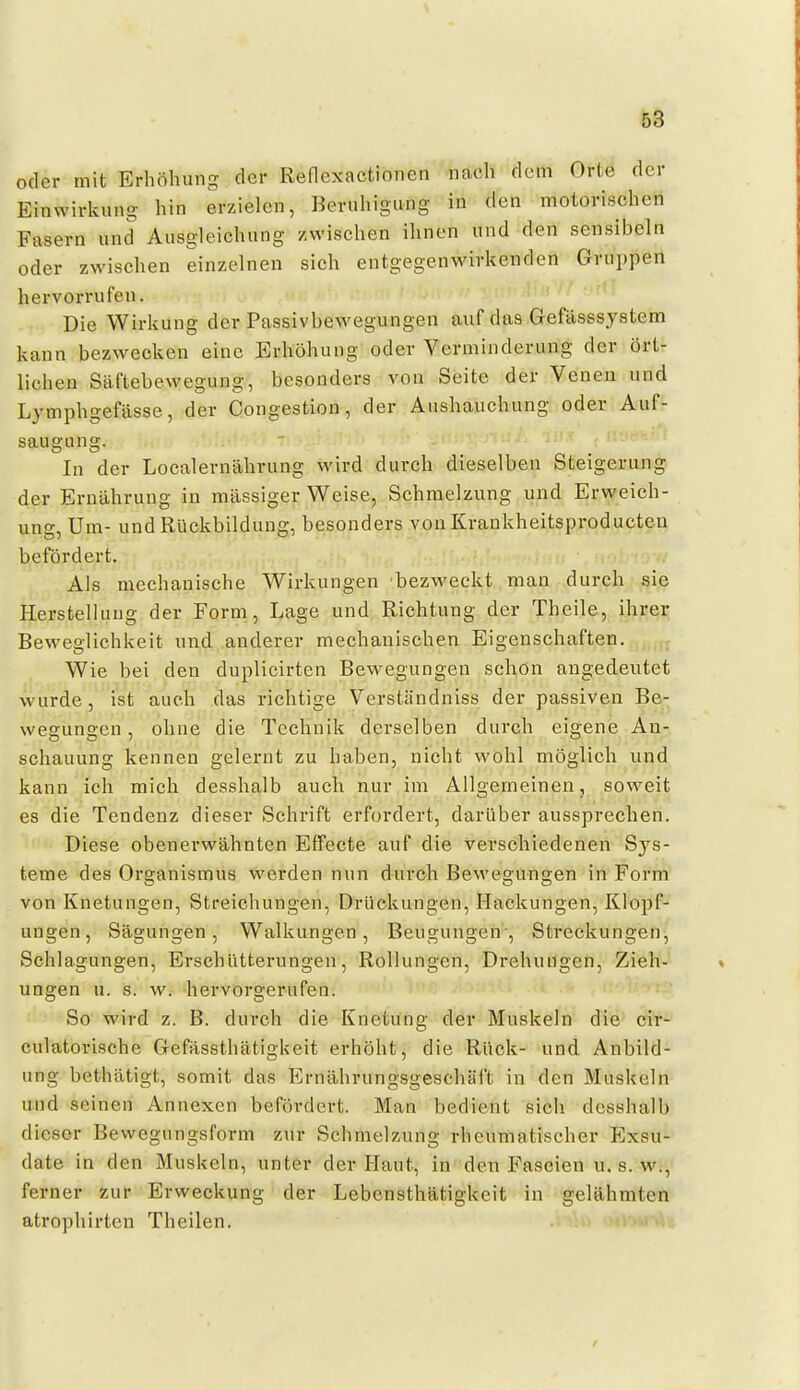 oder mit Erhöhung der Reflcxactionen nach dem Orte der Einwirkung hin erzielen, Beruhigung in den motorischen Fasern und Ausgleichung zwischen ihnen und den sensibeln oder zwischen einzelnen sich entgegenwirkenden Gruppen hervorrufen. Die Wirkung der Passivbewegungen auf das Gefässsystem kann bezwecken eine Erhöhung oder Verminderung der ört- lichen Säftebewegung, besonders von Seite der Venen und Lymphgefässe, der Congestion, der Aushauchung oder Auf- saugung. In der Localernährung wird durch dieselben Steigerung der Ernährung in massiger Weise, Schmelzung und Erweich- ung, Um- und Rückbildung, besonders von Krankheitsproducten befördert. Als mechanische Wirkungen bezweckt man durch sie Herstelluug der Form , Lage und Richtung der Theile, ihrer Beweglichkeit und anderer mechanischen Eigenschaften. Wie bei den duplicirten Bewegungen schön angedeutet wurde, ist auch das richtige Verständniss der passiven Be- wegungen , ohne die Technik derselben durch eigene An- schauung kennen gelernt zu haben, nicht wohl möglich und kann ich mich desshalb auch nur im Allgemeinen, soweit es die Tendenz dieser Schrift erfordert, darüber aussprechen. Diese obenerwähnten Effecte auf die verschiedenen Sys- teme des Organismus werden nun durch Bewegungen in Form von Knetungen, Streichungen, Drückungen, Hackungen, Klopf- ungen, Sägungen, Walkungen, Beugungen-, Streckungen, Schlagungen, Erschütterungen, Rollungen, Drehungen, Zieh- ungen u. s. w. hervorgerufen. So wird z. B. durch die Knetüng der Muskeln die cir- culatorische Gefässthätigkeit erhöht, die Rück- und Anbild- ung bethätigt, somit das Ernährungsgeschäft in den Muskeln und seinen Annexen befördert. Man bedient sich desshalb dieser Bewegungsform zur Schmelzung rheumatischer Exsu- date in den Muskeln, unter der Haut, in den Fascien u. s. w., ferner zur Erweckung der Lebensthätigkcit in gelähmten atrophirten Theilen.