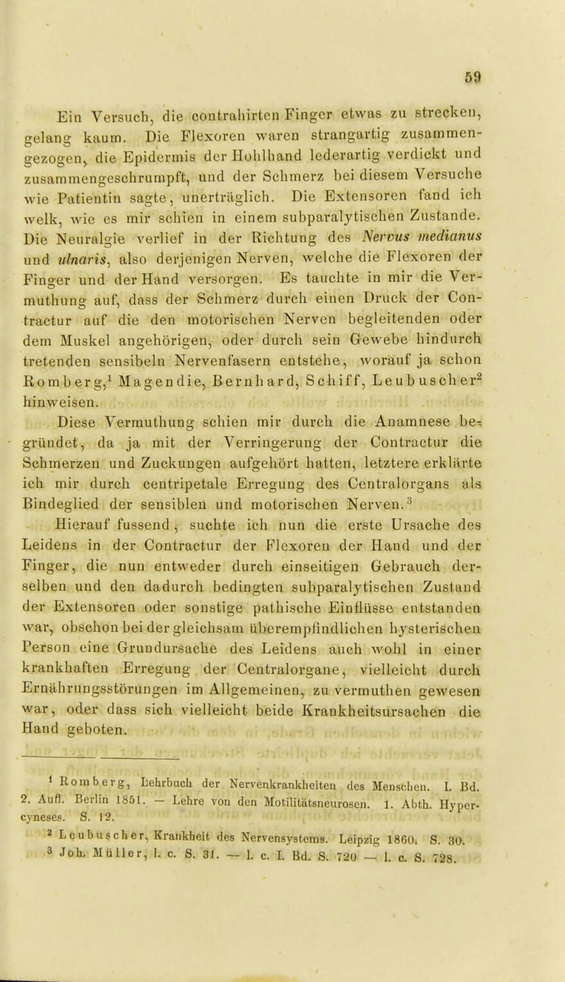 Ein Versuch, die contraliirten Finger etwas zu strecken, selans kaum. Die Flexoren waren strangartig zusammen- gezogen^ die Epidermis der Hohlliand lederartig verdickt und zusammengesclirumpft, und der Schmerz bei diesem Versuche wie Patientin sagte, unerträglich. Die Extensoren fand ich welk, wie es mir schien in einem subparalytischen Zustande. Die Neuralgie verlief in der Richtung des Nervus medianus und ulnaris, also derjenigen Nerven, welche die Flexoren der Finger und der Hand versorgen. Es tauchte in mir die Ver- muthuns auf, dass der Schmerz durch einen Druck der Con- tractur auf die den motorischen Nerven begleitenden oder dem Muskel angehörigen, oder durch sein Gewebe hindurch tretenden sensibeln Nervenfasern entstehe, worauf ja schon Remberg,^ Magen die, Bernhard, Schiff, Leubuscher^ hinweisen. Diese Vermuthung schien mir durch die Anamnese be- gründet, da ja mit der Verringerung der Contractur die Schmerzen und Zuckungen aufgehört hatten, letztere erklärte ich mir durch centripetale Erregung des Centralorgans als Bindeglied der sensiblen und motorischen Nerven.^ Hierauf fussend , suchte ich nun die erste Ursache des Leidens in der Contractur der Flexoren der Hand und der Finger, die nun entweder durch einseitigen Gebrauch der- selben und den dadurch bedingten subparalytischen Zustand der Extensoren oder sonstige pathische Einflüsse entstanden war, obschon bei der gleichsam überempfindlichen hysterischen Person eine Grundursache des Leidens auch wohl in einer krankhaften Erregung der Centraiorgane, vielleicht durch Ernährungsstörungen im Allgemeinen, zu vermuthen gewesen war, oder dass sich vielleicht beide Krankheitsursachen die Hand geboten. 1 Komb er g, Lehrbuch der Nervenkrankheiten des Menschen. I. Bd. 2. Aufl. Berlin 1851. - Lehre von den Motilitätsneurosen. 1. Abth. Hyper- cyneses. S. 12. <i 2 Leubuscher, Krankheit des Nervensystems. Leipzig 1860. S. 30. 3 Joh. Müller, 1. c. S. 31. — l c. L Bd. S. 720 — l c. S. 728.