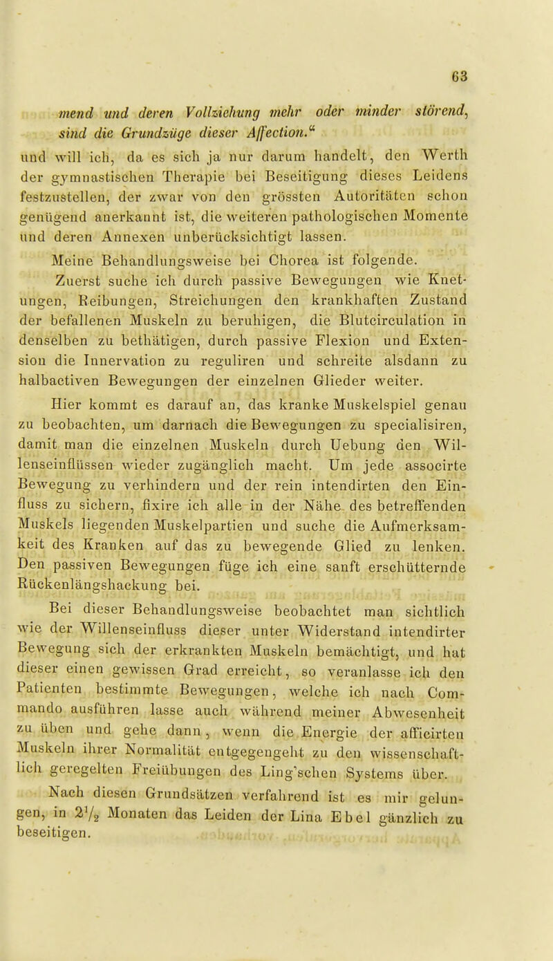 mend und deren Volhiehung mehr oder minder slörend, sind die Grundzüge dieser Ajfecüon.' und will ich, da es sich ja nur darum handelt, den Werth der gj^mnastischen Therapie bei Beseitigung dieses Leidens festzustellen, der zwar von den grössten Autoritäten echon genügend anerkannt ist, die weiteren pathologischen Momente und deren Annexen unberücksichtigt lassen. Meine Behandlungsweise bei Chorea ist folgende. Zuerst suche ich durch passive Bewegungen wie Knet- ungen, Reibungen, Streichungen den krankhaften Zustand der befallenen Muskeln zu beruhigen, die Blutcirculation in denselben zu bethätigen, durch passive Flexion und Exten- sion die Innervation zu reguliren und schreite alsdann zu halbactiven Bewegungen der einzelnen Glieder weiter. Hier kommt es darauf an, das kranke Muskelspiel genau zu beobachten, um darnach die Bewegungen zu specialisiren, damit man die einzelnen Muskeln durch Uebung den Wil- lenseinflüssen wieder zugänglich macht. Um jede associrte Bewegung zu verhindern und der rein intendirten den Ein- fluss zu sichern, fixire ich alle in der Nähe des betreffenden Muskels liegenden Muskelpartien und suche die Aufmerksam- keit des Kranken auf das zu bewegende Glied zu lenken. Den passiven Bewegungen füge ich eine sanft erschütternde Rückenlängshackung bei. Bei dieser Behandlungsweise beobachtet man sichtlich M-ie der Willenseinfluss dieser unter Widerstand intendirter Bewegung sich der erkrankten Muskeln bemächtigt, und hat dieser einen gewissen Grad erreicht, so veranlasse ich den Patienten bestimmte Bewegungen, welche ich nach Com- mando ausführen lasse auch während meiner Abwesenheit zu üh&n und gehe dann, wenn die Energie der afficirten Muskeln ihrer Normalität entgegengeht zu den Wissenschaft- lieh geregelten Freiübungen des Ling'schen Systems über. Nach diesen Grundsätzen verfahrend ist es mir gelun- gen, in Monaten das Leiden der Lina Ebel gänzlich zu beseitigen.