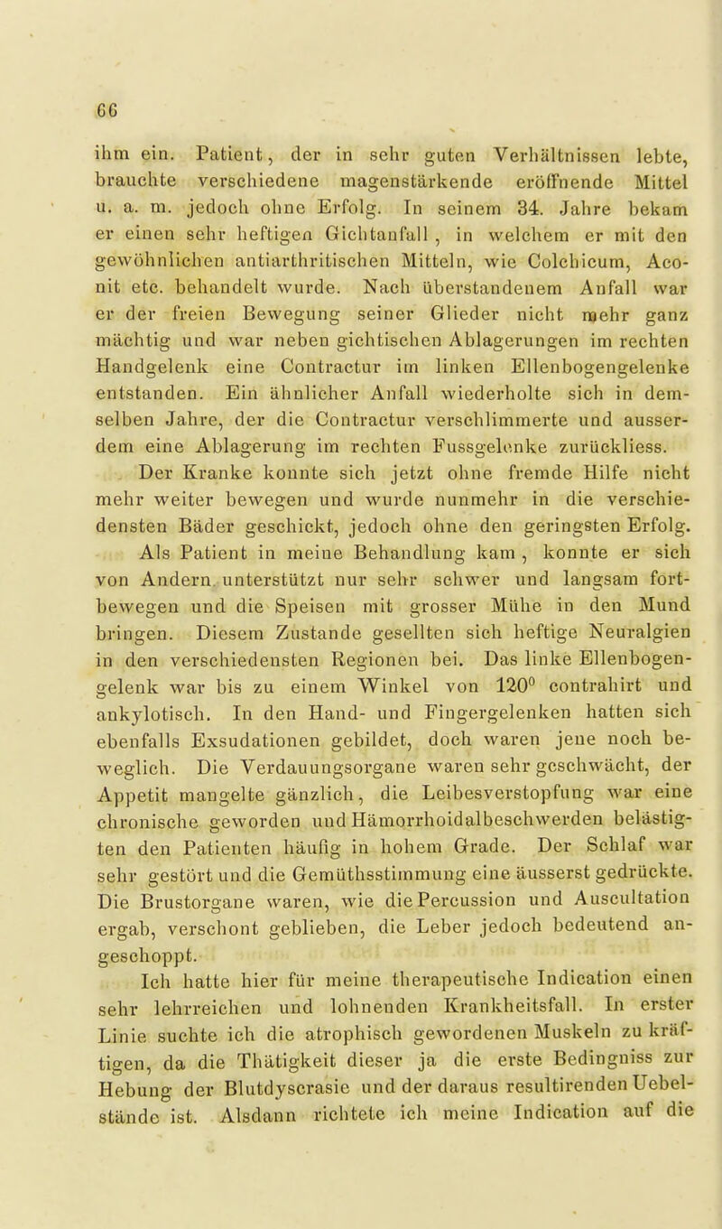 GG ihm ein. Patient, der in sein- gutcui Verhältnissen lebte, brauchte verschiedene magenstärkende eröffnende Mittel u, a. m. jedoch ohne Erfolg. In seinem 34. Jahre bekam er einen sehr heftigen Gichtanfall , in welchem er mit den gewöhnlichen antiarthritischen Mitteln, wie Colchicum, Aco- nit etc. behandelt wurde. Nach überstandenem Anfall war er der freien Bewegung seiner Glieder nicht naehr ganz mächtig und war neben gichtischen Ablagerungen im rechten Handgelenk eine Contractur im linken Ellenbogengelenke entstanden. Ein ähnlicher Anfall wiederholte sich in dem- selben Jahre, der die Contractur verschlimmerte und ausser- dem eine Ablagerung im rechten Fussgelenke zurückliess. Der Kranke konnte sich jetzt ohne fremde Hilfe nicht mehr weiter bewegen und wurde nunmehr in die verschie- densten Bäder geschickt, jedoch ohne den geringsten Erfolg. Als Patient in meine Behandlung kam , konnte er sich von Andern, unterstützt nur sehr schwer und langsam fort- bewegen und die Speisen mit grosser Mühe in den Mund bringen. Diesem Zustande gesellten sich heftige Neuralgien in den verschiedensten Regionen bei. Das linke Ellenbogen- gelenk war bis zu einem Winkel von 120^ contrahirt und ankylotisch. In den Hand- und Fingergelenken hatten sich ebenfalls Exsudationen gebildet, doch waren jene noch be- weglich. Die Verdauungsorgane waren sehr geschwächt, der Appetit mangelte gänzlich, die Leibesverstopfung war eine chronische geworden und Hämorrhoidalbeschwerden belästig- ten den Patienten häufig in hohem Grade. Der Schlaf war sehr gestört und die Gemüthsstimmung eine äusserst gedrückte. Die Brustorgane waren, wie die Percussion und Auscultation ergab, verschont geblieben, die Leber jedoch bedeutend an- geschoppt. Ich hatte hier für meine therapeutische Indication einen sehr lehrreichen und lohnenden Krankheitsfall. In erster Linie suchte ich die atrophisch gewordenen Muskeln zu kräf- tigen, da die Thätigkeit dieser ja die erste Bedingniss zur Hebung der Blutdyscrasie und der daraus resultirenden Uebel- stände ist. Alsdann richtete ich meine Indication auf die