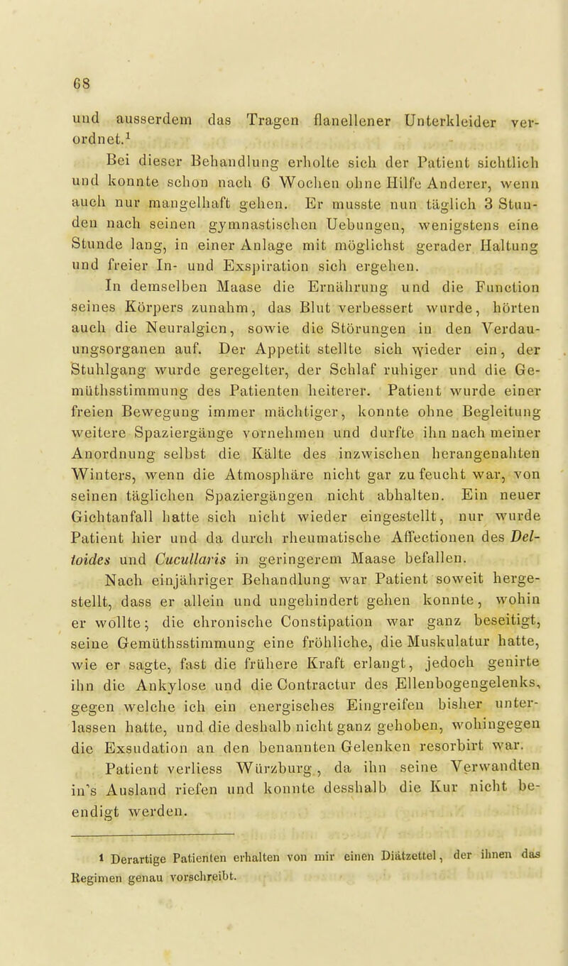 und ausserdem das Tragen flanellener Unterkleider ver- ordnet.^ Bei dieser Behandlung erholte sich der Patient siehtlich und konnte schon nach 6 Wochen ohne Hilfe Anderer, wenn auch nur mangelhaft gehen. Er musste nun täglich 3 Stun- den nach seinen gymnastischen Uebungen, wenigstens eine Stunde lang, in einer Anlage mit möglichst gerader Haltung und freier In- und Exspiration sich ergehen. In demselben Maase die Ernährung und die Function seines Körpers zunahm, das Blut verbessert wurde, hörten auch die Neuralgien, sowie die Störungen in den Verdau- ungsorganen auf. Der Appetit stellte sich \Yieder ein, der Stuhlgang wurde geregelter, der Schlaf ruhiger und die Ge- müthsstimmung des Patienten heiterer. Patient wurde einer fi-eien Bewegung immer mächtiger, konnte ohne Begleitung weitere Spaziergänge vornehmen und durfte ihn nach meiner Anordnung selbst die Kälte des inzwischen herangenahten Winters, wenn die Atmosphäre nicht gar zu feucht war, von seinen täglichen Spaziergängen nicht abhalten. Ein neuer Gichtanfall hatte sich nicht wieder eingestellt, nur wurde Patient hier und da durch rheumatische Affectionen des Del- toides und Cucullaris in geringerem Maase befallen. Nach einjähriger Behandlung war Patient soweit herge- stellt, dass er allein und ungehindert gehen konnte, wohin er wollte; die chronische Constipation war ganz beseitigt, seine Gemüthsstimmung eine fröhliche, die Muskulatur hatte, wie er sagte, fast die frühere Kraft erlangt, jedoch genirte ihn die Ankylose und die Contractur des Ellenbogengelenks, gegen welche ich ein energisches Eingreifen bisher unter- lassen hatte, und die deshalb nicht ganz gehoben, wohingegen die Exsudation an den benannten Gelenken resorbirt war. Patient verliess Würzburg., da ihn seine Verwandten in's Ausland riefen und konnte desshalb die Kur nicht be- endigt werden. 1 Derartige Patienten erhalten von mir einen Diätzettel, der ihnen das Regimen genau vorsclireibt.