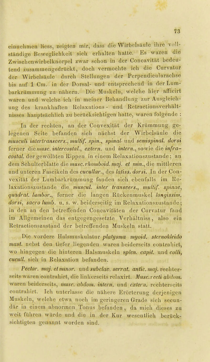 einnehmen licss, zeigten mir, dass die Wirbelsäule ihre voll- ständige Beweglichkeit sich erhalten hatte. Es waren die Zwischenwirbelknovpel zwar schon in der Concavität bedeu- tend zusammengedrückt, doch vermochte ich die Curvatur der Wirbelsäule durch Stellungen der Perpendicularachse bis auf 1 Cm. in der Dorsal- und entsprechend in derLum- barkrümnuing zu nähern. Die Muskeln, welche hier afFicirt waren und welche ich in meiner Behandlung zur Ausgleich- una: des krankhaften Relaxations - und Retractionsverhält- nisses hauptsächlich zu berücksichtigen hatte, waren folgende : In der rechten, an der Convexität der Krümmung ge- legenen Seite befanden sich nächst der Wirbelsäule die muscidi intertramcers.^ muläf. spin.^ spinal und semispinal, dorsi ferner diet/msc. intercostal.^ extern, und irafern., sowie die m/j'a- costal. der gewölbten Rippen in einem Relaxationszustande; an dem Sehulterblatte die/mmä'c. r/jowiöoif/. OT«_y. et ««i«., die mittleren und unteren Fascikeln des cucullar.^ des latiss. dorsi. In der Con- vexität der Lumbarkrümmung fanden sich ebenfalls im Re- laxationszustande die muscul. inier transvers., nmlüf. spinne^ quadrat. lainbor.^ ferner die langen Rückenmuskel longissim. dorsi, sacro luinb. u. s. w. beiderseitig im Relaxationszustaude; in den an den betreffenden Concavitäten der Curvatur fand im Allgemeinen das entgegengesetzte Verhältniss, also ein Retractionszustand der betreffenden Muskeln statt. Die vordere Halsmuskulatur platysma myoid, sternohleido mast. nebst den tiefer liegenden waren beiderseits contrahirt, wo hingegen die hinteren Halsmuskeln &plen. capit. und colli, cucuU. sich in Relaxation befanden. Pecfor. maj. et minor, und subclav. serrat. antic. maj. vechler- seits waren contrahirt, die linkerseits relaxirt. ßlusc.rc.cii ahdom. waren beiderseits, musc. abdom. infern, und extern, rcohterseits contrahirt. Ich unterlasse die nähere Erörterung derjenigen Muskel n, welche etwa noch im geringeren Grade sich secun- där in einem abnormen Tonus befanden , da mich dieses zu weit führen würde und die in der Kur wesentlich berück- sichtigten genannt worden sind.