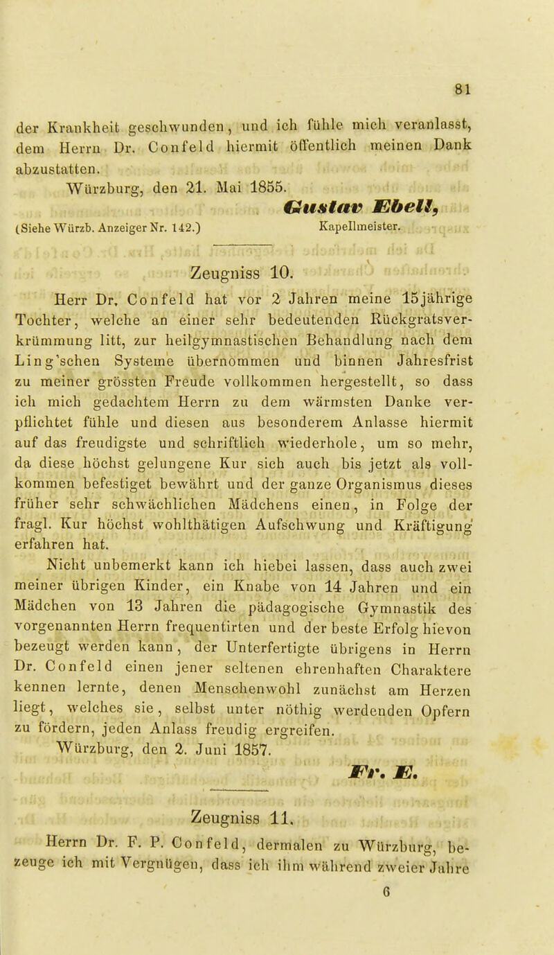 der Krankheit geschwunden, und ich fühle mich veranlasst, dem Herrn Dr. Confeld hiermit öffentlich meinen Dank abzustatten. Würzburg, den 21. Mai 1855. Gu&iav Ebels, (Siehe Würzb. Anzeiger Nr. 142.) Kapellmeister. .■Iii j!-+;i!rv; Zeugniss 10. Herr Dr. Confeld hat vor 2 Jahren meine 15jährige Tochter, welche an einer sehr bedeutenden Rückgratsver- krümraung litt, zur heilgymnastischen Behandlung nach dem Ling'schen Systeme übernommen und binnen Jahresfrist zu meiner grössten Freude vollkommen hergestellt, so dass ich mich gedachtem Herrn zu dem wärmsten Danke ver- pflichtet fühle und diesen aus besonderem Anlasse hiermit auf das freudigste und schriftlich wiederhole, um so mehr, da diese höchst gelungene Kur sich auch bis jetzt als voll- kommen befestiget bewährt und der ganze Organismus dieses früher sehr schwächlichen Mädchens einen, in Folge der fragl. Kur höchst wohlthätigen Aufschwung und Kräftigung erfahren hat. Nicht unbemerkt kann ich hiebei lassen, dass auch zwei meiner übrigen Kinder, ein Knabe von 14 Jahren und ein Mädchen von 13 Jahren die pädagogische Gymnastik des vorgenannten Herrn frequentirten und der beste Erfolg hievon bezeugt werden kann, der Unterfertigte übrigens in Herrn Dr. Confeld einen jener seltenen ehrenhaften Charaktere kennen lernte, denen Menschenwohl zunächst am Herzen liegt, welches sie, selbst unter nöthig werdenden Opfern zu fördern, jeden Anlass freudig ergreifen. Würzburg, den 2. Juni 1857. Et'. E. Zeugniss 11. Herrn Dr. F. P. Confeld, dermalen zu Würzburg, be- zeuge ich mit Vergnügen, dass ich ihm während zweier Jahre 6