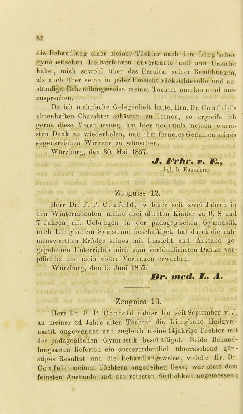 die Behandlung einer meiner Töchter nach dem Ling'ßchen gymnastischen Heilverfahren anvertraute und nun Ursache habe, mich sowohl über das Resultat seiner Bemühungen, als auch über seine in jeder Hinsicht rlicksichtsvolle und an- ständige Behandlungsweise meiner Tochter auerkennend aus- zusprechen. Da ich mehrfache Gelegenheit hatte, Hrn. Dr. Co nfei d's ehrenhaften Charakter schätzen zu lernen, so ergreife ich gerne diese Veranlassung ihm hier nochmals meinen wärm- sten Dank au \yiederholen, und ihm ferneres Gedeihen seines segensreichen Wirkens zu wünschen. Würzburg, den 30. Mai 1857. t#. JFrhr, v. JB., kgl. b. Kämmerer. Zeugniss 12. Herr Dr. F. P. Coufeld, welcher seit zwei Jahren in den Wintermonaten meine drei ältesten Kinder zu 9, 8 und 7 Jahren mit Uebungen in der pädagogischen Gymnastik nach Ling'schem Symsteme beschäftiget, hat durch die rüh- menswerthen Erfolge seines mit Umsicht und Anstand ge- gegebenen Unterrichts mich zum verbindlichsten Danke ver- pflichtet und mein volles Vertrauen erworben. Würzburg, den 5. Juni 1857. Mf t\ med, Li, A, Zeugniss 13. Herr Dr. F. P. Confeld dahier hat seit September v.J. an meiner 24 Jahre alten Tochter die Ling'sche Heilgym- nastik angewendet und zugleich meine 14jährige Tochter mit der pädagogischen Gymnastik beschäftiget. Beide Behand- lungsarten lieferten ein ausserordentlich überraschend gün- stiges Resultat und die Behandlungsweise, welche Hr. Dr. Confeld meinen Töchtern angedeihen Hess, war stets dem feinsten Anstände und der reinsten Sittlichkeit augemessen ;