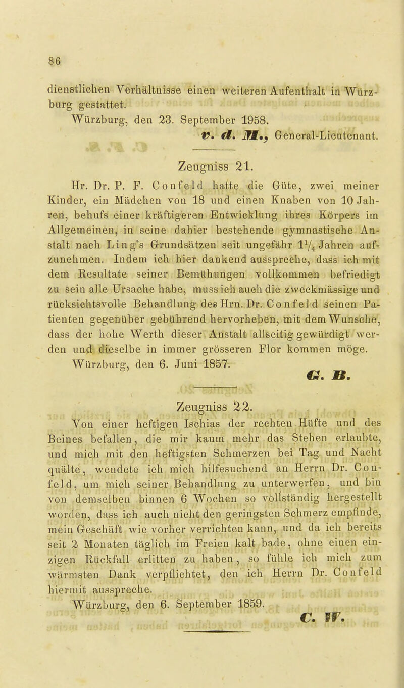 dienstlichen Verliältuisse einen weiteren Aufenthalt in Würz- burg gestattet. Würzburg, den 23. September 1958. t?. <f. iWf.^ General-Lieutenant. »Ä iik S Zeugniss 21. Hr. Dr. P. F. Confeld hatte die Güte, zwei meiner Kinder, ein Mädchen von 18 und einen Knaben von 10 Jah- ren, behufs einer kräftigeren Entwicklung ihres Körpers im Allgemeinen, in seine dahier bestehende gymnastische An- stalt nach Ling-'s Grundsätzen seit ungefähr I74 Jahren auf- zunehmen. Indem ich hier dankend ausspreche, dass ich mit dem Resultate seiner Bemühungen vollkommen befriedigt zu sein alle Ursache habe, muss ich auch die zweckmässige und rücksichtsvolle Behandlung dee Hrn. Dr. Confel d seinen Pa- tienten gegenüber gebührend hervorheben, mit dem Wunsche, dass der hohe Werth dieser Anstalt allseitig gewürdigt wer- den und dieselbe in immer grösseren Flor kommen möge. Würzburg, den 6. Juni 1857. Zeugniss 22. Von einer heftigen Ischias der rechten Hüfte und des Beines befallen, die mir kaum mehr das Stehen erlaubte, und mich mit den heftigsten Schmerzen bei Tag und Nacht quälte, wendete ich mich hilfesuchend an Herrn Dr. Con- feld, um mich seiner Behandlung zu unterwerfen, und bin von demselben binnen 6 Wochen so vollständig hergestellt worden, dass ich auch nicht den geringsten Schmerz empfinde, mein Geschäft wie vorher verrichten kann, und da ich bereits seit 2 Monaten täglich im Freien kalt bade, ohne einen ein- zigen Rückfall erlitten zu haben, so fühle ich mich zum wärmsten Dank verpflichtet, den ich Herrn Dr. Confeld hiermit ausspreche. 'Würzburg, den 6. September 1859. C. PF.