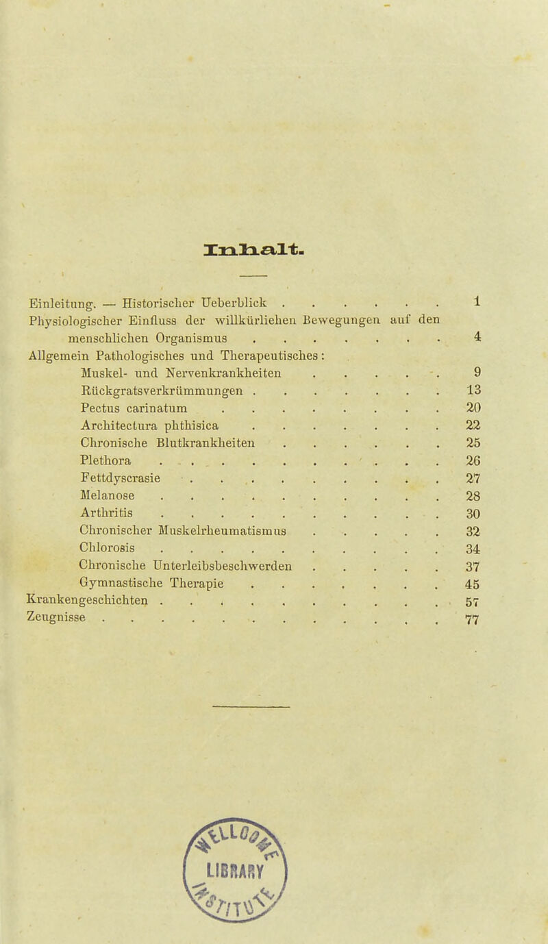 Einleitung. — Historischer Ueberblick 1 Physiologischer Einfluss der willkürliehen Bewegungen auf den menschlichen Organismus ....... 4 Allgemein Pathologisches und Therapeutisches: Muskel- und Nervenkrankheiten 9 Rückgratsverkrümmungen 13 Pectus carinatum . 20 Architectura phthisica 22 Chronische Blutkrankheiten ...... 25 Plethora 26 Fettdyscrasie . 27 Melanose 28 Arthritis 30 Chronischer Muskelrheumatismus 32 ChloroBis 34 Chronische Unterleibsbeschwerden 37 Gymnastische Therapie ....... 45 Krankengeschichten 57 Zeugnisse 77