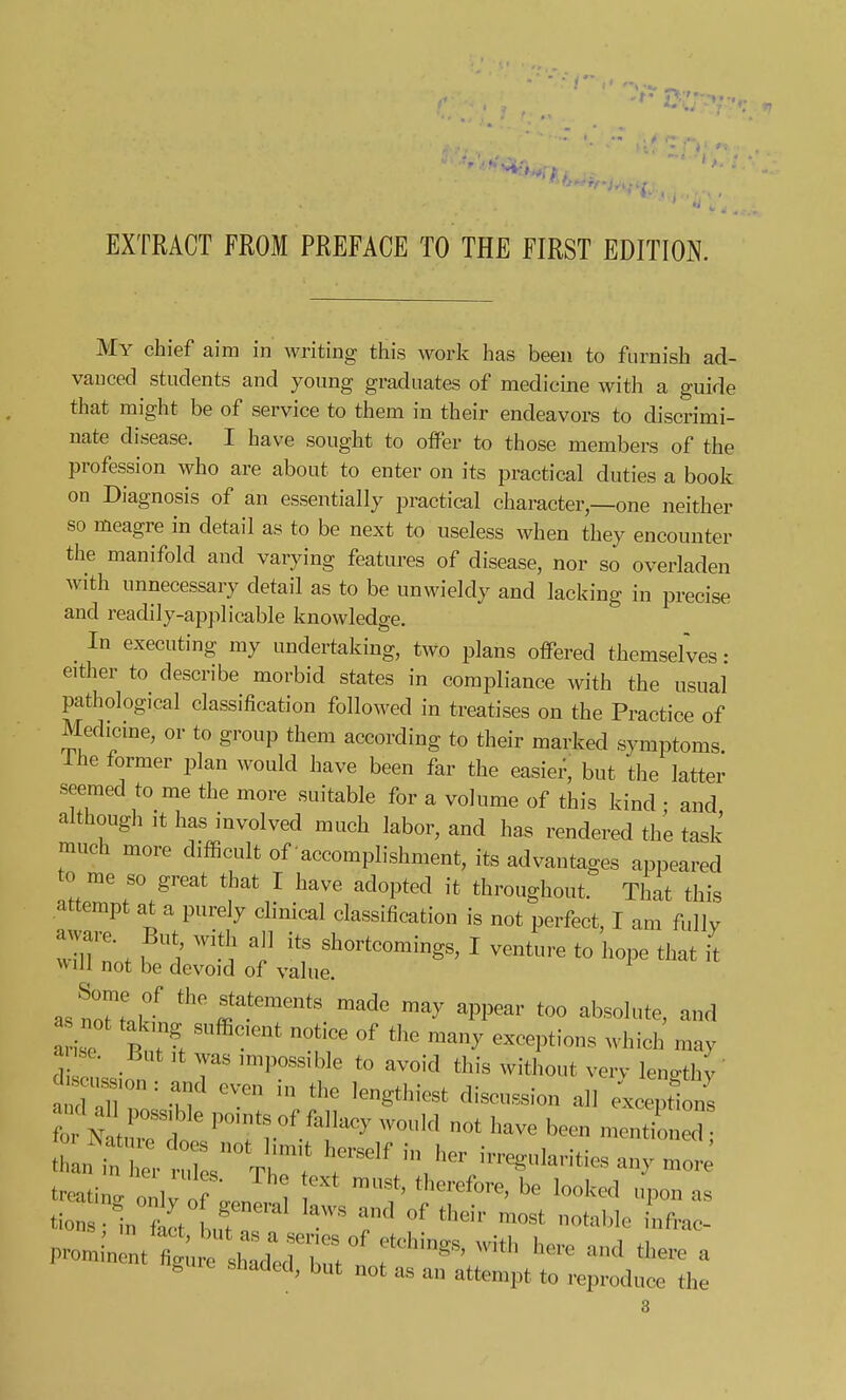 tt, EXTRACT FROM PREFACE TO THE FIRST EDITION. My chief aim in writing this work has been to furnish ad- vauced students and young graduates of medicine with a guide that might be of service to them in their endeavors to discrimi- nate disease. I have sought to oiFer to those members of the profession who are about to enter on its practical duties a book on Diagnosis of an essentially practical character—one neither so meagre in detail as to be next to useless when they encounter the manifold and varying features of disease, nor so overladen with unnecessary detail as to be unwieldy and lacking in precise and readily-applicable knowledge. _ In executing my undertaking, two plans offered themsefves: either to describe morbid states in compliance with the usual pathological classification followed in treatises on the Practice of Medicine, or to group them according to their marked symptoms. Ihe former plan would have been far the easier, but the latter seemed to me the more suitable for a volume of this kind • and although it has involved much labor, and has rendered the task much more difficult of accomplishment, its advantages appeared to me so great that I have adopted it throughout. That this attempt at a purely clinical classification is not perfect, I am fullv aware. But with all its shortcomings, I venture to hope that it \vill not be devoid of value. JZlv ^^.^^^^^^^^^ ^'^de may appear too absolute, and a i^ '^'^ '^^^ ^^'^^Ptions which may a se. But ,t was mipossible to avoid this without verv len^thv ' W..s,on: and even in the lengthiest discussion all ttntt- res°Vr' 'r^^''/^- irregularities anymore treating onlv of ;..n ^^^^^^^^ P° ^uic Shaded, but not as an attempt to reproduce the