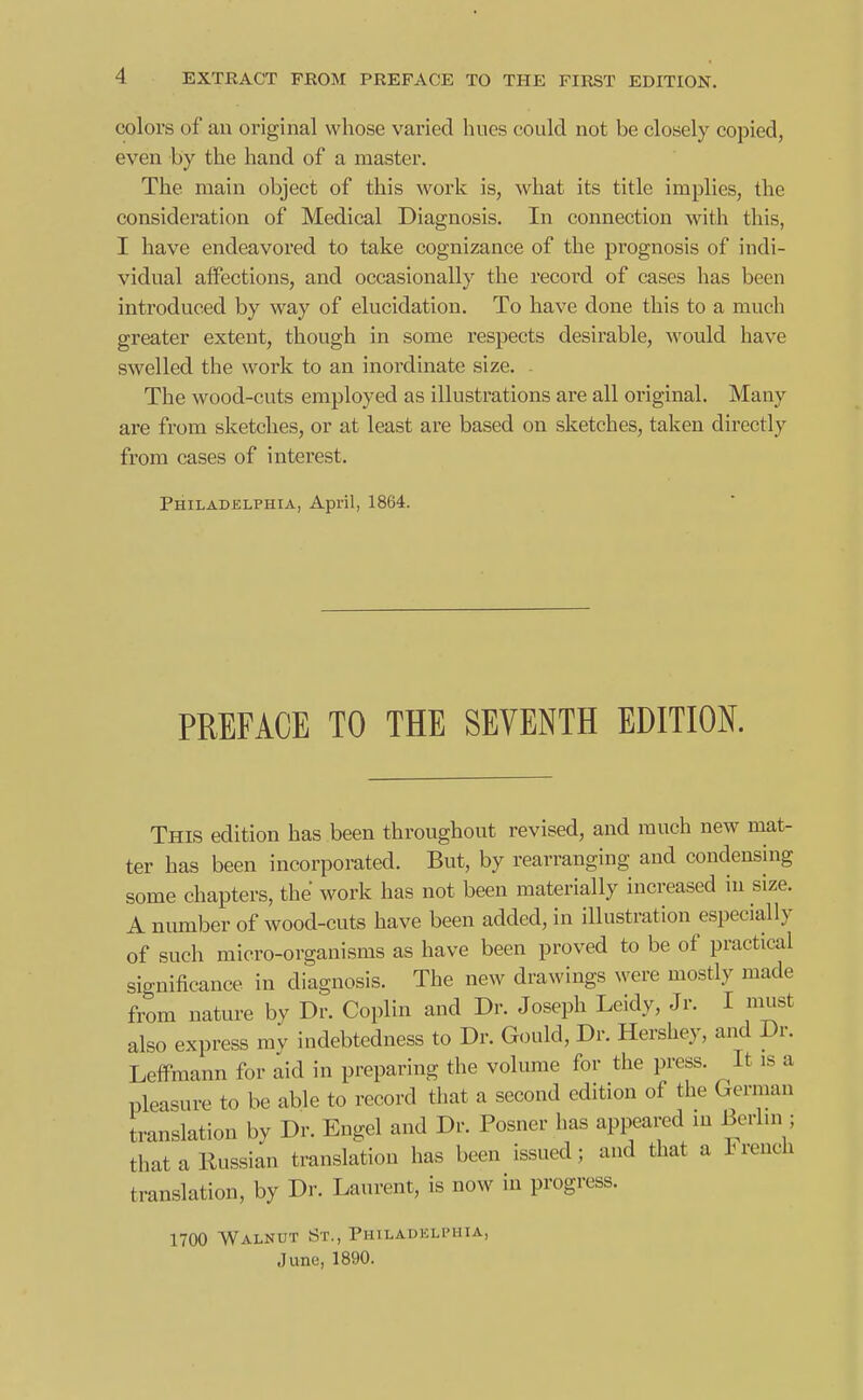 colors of an original whose varied hues could not be closely copied, even by the hand of a master. The main object of this work is, what its title implies, the consideration of Medical Diagnosis. In connection with this, I have endeavored to take cognizance of the prognosis of indi- vidual affections, and occasionally the record of cases has been introduced by way of elucidation. To have done this to a much greater extent, though in some respects desirable, would have swelled the work to an inordinate size. - The wood-cuts employed as illustrations are all original. Many are from sketches, or at least are based on sketches, taken directly from cases of interest. Philadelphia, April, 1864. PREFACE TO THE SEVENTH EDITION. This edition has been throughout revised, and much new mat- ter has been incorporated. But, by rearranging and condenshig some chapters, the work has not been materially increased in size. A number of wood-cuts have been added, in illustration especially of such micro-organisms as have been proved to be of practical significance in diagnosis. The new drawings were mostly made from nature by Dr. Coplin and Dr. Joseph Leidy, Jr. I must also express my indebtedness to Dr. Gould, Dr. Hershey, and Dr. Leifmann for aid in preparing the volume for the press. It is a pleasure to be able to record that a second edition of the German translation by Dr. Engel and Dr. Posner has appeared m Berlin ; that a Russian translation has been issued ; and that a Irench translation, by Dr. Laurent, is now in progress. 1700 Walnut St., Philadelphia, June, 1890.