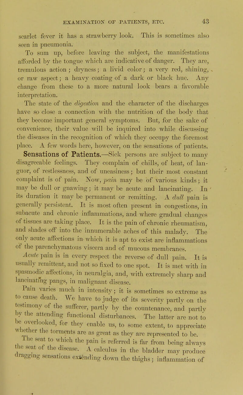 scarlet fevor it has a straAvberiy look. Tliis is sometimes also seen in pneumonia. To sum up, before leaving the subject, the manifestations afforded by the tongue which are indicative of danger. They are, tremulous action ; dryness; a livid color; a very red, shining, . or raw aspect; a heavy coating of a dark or black hue. Any chane-e from these to a moi'e natural look bears a favorable interpretation. The state of the digestion and the character of the discharges have so close a connection with the nutrition of the body that they become important general symptoms. But, for the sake of convenience, their value will be inquired into while discussing the diseases in the recognition of which they occuj)y the foremost place. A few words here, however, on the sensations of patients. Sensations of Patients.—Sick persons are subject to many disagreeable feelings. They complain of chills, of heat, of lan- guor, of restlessness, and of uneasiness; but their most constant complaint is of pain. Now, pcmi may be of various kinds; it may be dull or gnawing; it may be acute and lancinating. In ' its duration it may be permanent or remitting. A dull pain is generally persistent. It is most often present in congestions, in subacute and chronic inflammations, and where gradual changes of tissues are taking place. It is the pain of chronic rheumatism, and shades off into the innumerable aches of this malady. The only acute affections in which it is apt to exist are inflammations of the parenchymatous viscera and of mucous membranes. Acute pain is in every respect the reverse of dull pain. It is usually remittent, and not so fixed to one spot. It is met with in spasmodic affections, in neuralgia, and, with extremely sharp and lancinating pangs, in malignant disease. Pain varies much in intensity; it is sometimes so extreme as to cause deatli. We have to judge of its severity partly on the testimony of the sufferer, partly by the countenance, and partly by the attending functional disturbances. The latter are not to be overlooked, for they enable us, to some extent, to appreciate whether the torments are as great as they are represented to be. ihe seat to which the pain is referred is far from being always the seat of the disease. A calculus in the bladder may produce clraggmg sensations extending down the thighs; inflammation of