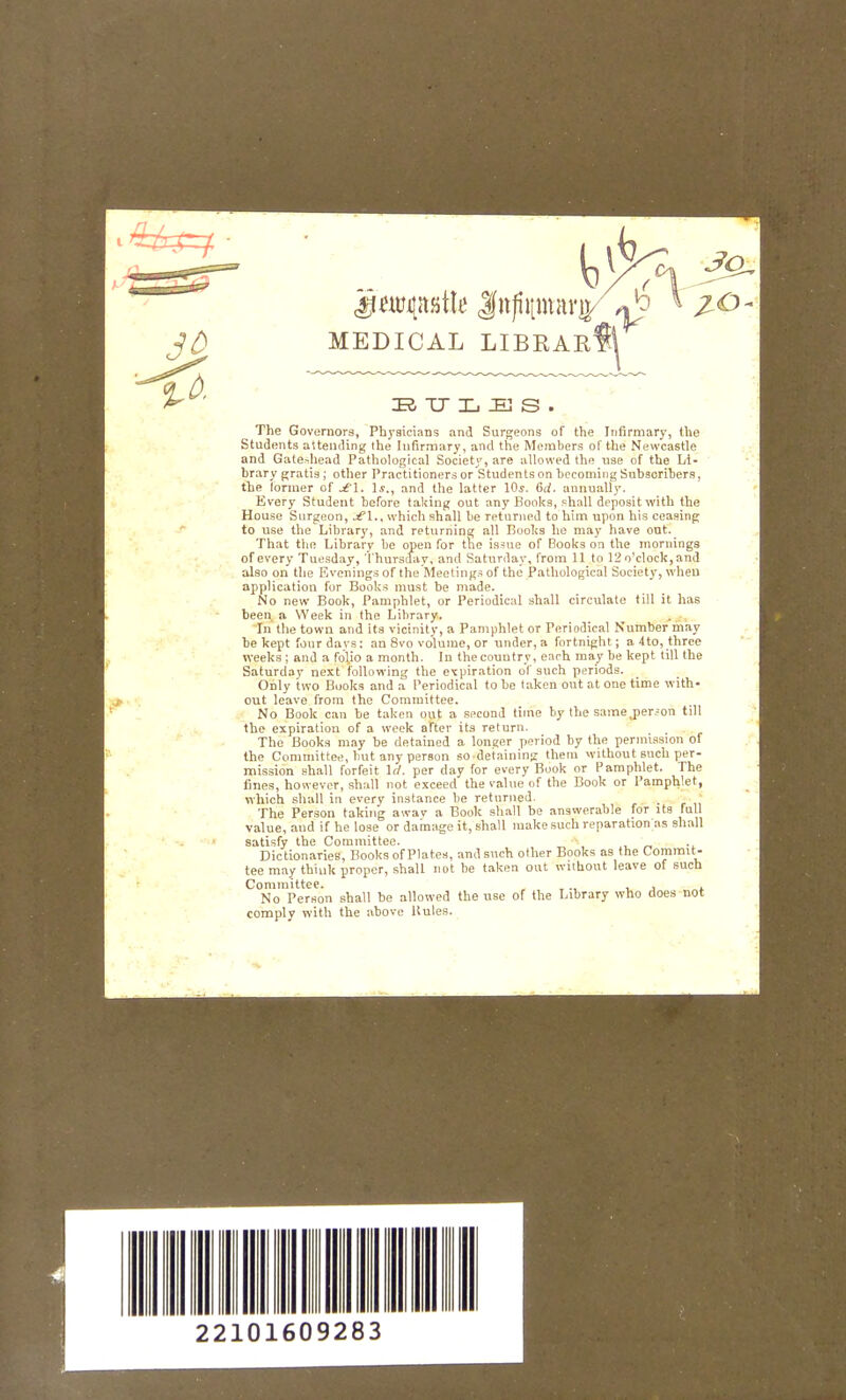 MEDICAL LIBRARf^ TJ Xj :e] s . The Governors, Physicians and Surgeons of the Infirmary, the Students attending the Infirmary, and the Members of the Newcastle and Gate-^head Pathological Society, are allowed the use of the Li- brary gratia; other Practitioners or Students on becoming Subscribers, the former of jt l. \s., and the latter Ws. (Sd. annually. Every Student before taking out any Books, fhall deposit with the House Surgeon, jt\., which shall be returned to him upon his ceasing to use the Library, and returning all Books he may have ont. That tlie Library be open for the is^ue of Books on the mornings of every Tuesday, Thursday, and Saturday, from 11 to 12 o'clock, and also on the Evenings of the Meetings of the Pathological Society, when application fur Books must be made. No new Book, Pamphlet, or Periodical shall circulate till it has been a Week in the Library. In the town and its vicinity, a Pamphlet or Periodical Number may be kept fonrdavs: an 8vo volume, or under,a fortnight; a4to,three weeks ; and a folio a month. In the country, each may be kept till the Saturday next following the expiration of such periods. Only two Books and a Periodical to he taken out at one time with- out leave from the Committee. No Book can be taken out a second time by the same^perjon till the expiration of a week after its return. , The Books may be detained a longer period by the permission of the Committee, hut any person so-detaining them without such per- mission shall forfeit lit. per day for every Book or Pamphlet. The fines, however, shall not exceed the value of the Book or Pamphlet, vi'hich shall in every instance be returned. The Person taking awav a Book shall be answerable for its full value, and if he lose or damage it, shall make such reparation as shall satisfy the Conamittee. „ -i Dictionaries, Books of Plates, and such other Books as the Commit- tee may think proper, shall not be taken out without leave of such Committee. ,., , , . No Person shall be allowed the use of the Library who does not comply with the above Rules.