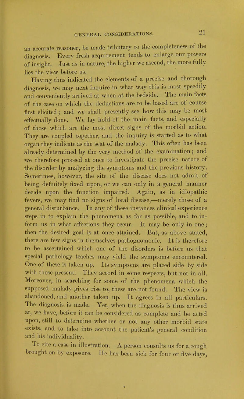 an accurate reasoner, be made tributary to the completeness of the diagnosis. Every fresh acquirement tends to enlarge our powers of insight. Just as in nature, the higher we ascend, the more fully lies the view before us. Having thus indicated the elements of a precise and thorough diagnosis, we may next inquire in what way this is most speedily and conveniently arrived at when at the bedside. The main facts of the case on which the deductions are to be based are of course first elicited ; and we shall presently see how this may be most effectually done. We lay hold of the main facts, and especially of those which are the most direct signs of the morbid action. They are coupled together, and the inquiry is started as to what organ they indicate as the seat of the malady. This often has been already determined by the very method of the examination; and we therefore proceed at once to investigate the precise nature of the disorder by analyzing the symptoms and the previous history. Sometimes, however, the site of the disease does not admit of being definitely fixed upon, or we can only in a general manner decide upon the function impaired. Again, as in idiopathic fevers, we may find no signs of local disease,—merely those of a general disturbance. In any of these instances clinical experience steps in to explain the phenomena as far as possible, and to in- form us in what affections they occur. It may be only in one; then the desired goal is at once attained. But, as above stated, there are few signs in themselves pathognomonic. It is therefore to be ascertained which one of the disorders is before us that special pathology teaches may yield the symptoms encountered. One of these is taken up. Its symptoms are placed side by side with those present. They accord in some respects, but not in all. Moreover, in searching for some of the phenomena which the supposed malady gives rise to, these are not found. The view is abandoned, and another taken up. It agrees in all particulars. The diagnosis is made. Yet, when the diagnosis is thus arrived at, we have, before it can be considered as complete and be acted upon, still to determine whether or not any other morbid state exists, and to take into account the patient's general condition and his individuality. To cite a case in illustration. A person consults us for a cough brought on by exposure. He has been sick for four or five days,