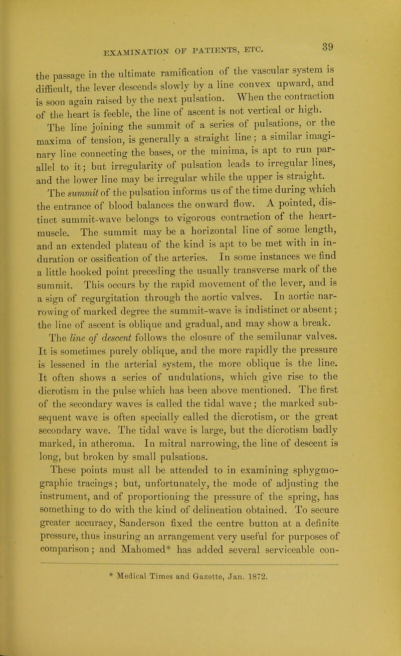 the passage in the ultimate ramification of the vascular system is difficult, the lever descends slowly by a line convex upward, and is soon again raised by the next pulsation. When the contraction of the heart is feeble, the line of ascent is not vertical or high. The line joining the summit of a series of pulsations, or the maxima of tension, is generally a straight line; a similar imagi- nary line connecting the bases, or the minima, is apt to run par- allel to it; but irregularity of pulsation leads to irregular lines, and the lower line may be irregular while the upper is straight. The suvimU of the pulsation informs us of the time during which the entrance of blood balances the onward flow. A pointed, dis- tinct summit-wave belongs to vigorous contraction of the heart- muscle. The summit may be a horizontal line of some length, and an extended plateau of the kind is apt to be met with in in- duration or ossification of the arteries. In some instances we find a little hooked point preceding the usually transverse mark of the summit. This occurs by the rapid movement of the lever, and is a sign of regurgitation through the aortic valves. In aortic nar- rowing of marked degree the summit-wave is indistinct or absent; the line of ascent is oblique and gradual, and may show a break. The line of descent follows the closure of the semilunar valves. It is sometimes purely oblique, and the more rapidly the pressure is lessened in the arterial system, the more oblique is the line. It often shows a series of undulations, which give rise to the dicrotism in the pulse which has been above mentioned. The first of the secondary waves is called the tidal wave; the inarked sub- sequent wave is often specially called the dicrotism, or the great secondary wave. The tidal wave is large, but the dicrotism badly marked, in atheroma. In mitral narrowing, the line of descent is long, but broken by small pulsations. These points must all be attended to in examining sphygmo- graphic tracings; but, unfortunately, the mode of adjusting the instrument, and of proportioning the pressure of the spring, has something ta do with the kind of delineation obtained. To secure greater accuracy, Sanderson fixed the centre button at a definite pressure, thus insuring an arrangement very useful for purposes of comparison; and Mahomed* has added several serviceable con- * Medical Times and Gazette, Jan. 1872.