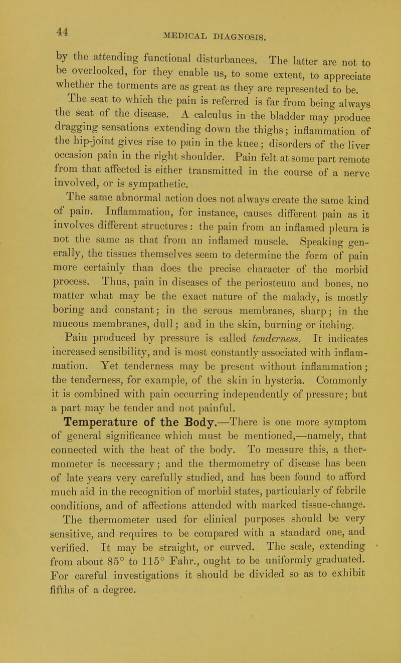 MEDICAL DIAGNOSIS. by the attending functional disturbances. The latter are not to be overlooked, for they enable us, to some extent, to appreciate whether the torments are as great as they are represented to be. The seat to which the pain is referred is far from being always the seat of the disease. A calculus in the bladder may produce dragging sensations extending down the thighs; inflammation of the hip-joint gives rise to pain in the knee; disorders of the liver occasion pain in the right shoulder. Pain felt at some part remote from that aifected is either transmitted in the course of a nerve involved, or is sympathetic. The same abnormal action does not always create the same kind of pain. Inflammation, for instance, causes different pain as it involves diflPereut structures: the pain from an inflamed pleura is not the same as that from an inflamed muscle. Speaking gen- erally, the tissues themselves seem to determine the form of pain more certainly than does the precise character of the morbid process. Thus, pain in diseases of the periosteum and bones, no matter what may be the exact nature of the malady, is mostly boring and constant; in the seroiis membranes, sharp; in the mucous membranes, dull; and in the skin, burning or itching. Pain produced by pressure is called tenderness. It indicates increased sensibility, and is most constantly associated with inflam- mation. Yet tenderness may be present without inflammation; the tenderness, for example, of the skin in hysteria. Commonly it is combined with pain occurring independently of pressure; but a part may be tender and not painful. Temperature of the Body.—There is one more symptom of general significance which must be mentioned,—namely, that connected with the heat of the body. To measure this, a ther- mometer is necessary; and the thermometry of disease has been of late years very carefully studied, and has been found to afford much aid in the recognition of morbid states, particularly of febrile conditions, and of atfections attended with marked tissue-change. The thermometer used for clinical purposes should be very sensitive, and requires to be compared with a standard one, and verified. It may be straight, or curved. The scale, extending from about 85° to 115° Fahr., ought to be uniformly graduated. For careful investigations it should be divided so as to exhibit fifths of a degree.