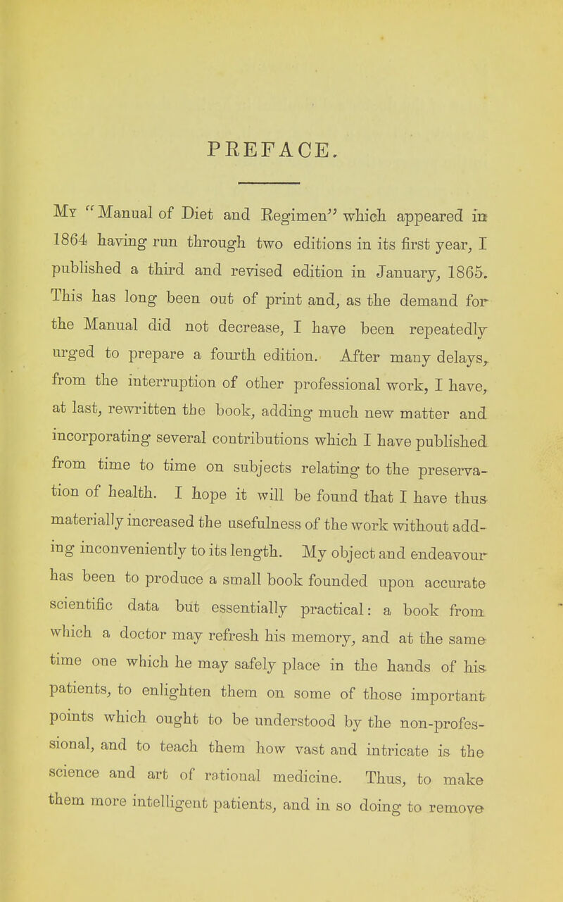 PREFACE, My Manual of Diet and Regimen which appeared in 1864 having run through two editions in its first year, I published a third and revised edition in January, 1865. This has long been out of print and, as the demand for the Manual did not decrease, I have been repeatedly urged to prepare a fourth edition. After many delays, from the interruption of other professional work, I have, at last, rewritten the book, adding much new matter and incorporating several contributions which I have published from time to time on subjects relating to the preserva- tion of health. I hope it will be found that I have thus materially increased the usefulness of the work without add- iug inconveniently to its length. My object and endeavour has been to produce a small book founded upon accurate scientific data but essentially practical: a book from which a doctor may refresh his memory, and at the same- time one which he may safely place in the hands of his- patients, to enlighten them on some of those important points which ought to be understood by the non-profes- sional, and to teach them how vast and intricate is the science and art of rational medicine. Thus, to make them more intelligent patients, and in so doing to remove