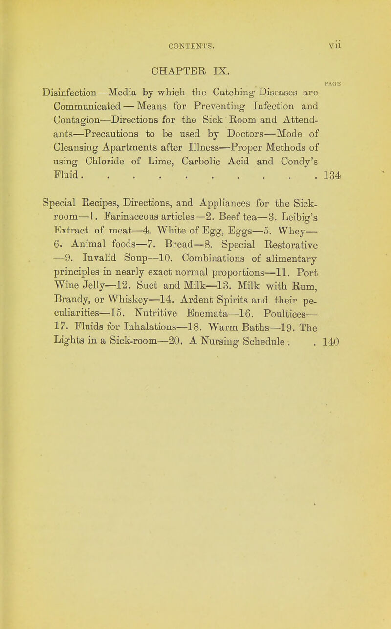 CHAPTER IX. PAGE Disinfection—Media by which the Catching Diseases are Communicated — Means for Preventing Infection and Contagion—Directions for the Sick Room and Attend- ants—Precautions to be used by Doctors—Mode of Cleansing Apartments after Illness—Proper Methods of using Chloride of Lime, Carbolic Acid and Condy's Fluid. 134 Special Recipes, Directions, and Appliances for the Sick- room— I. Farinaceous articles—2. Beef tea—3. Leibig's Extract of meat—4. White of Egg, Eggs—5. Whey— 6. Animal foods—7. Bread—8. Special Restorative —9. Invalid Soup—10. Combinations of alimentary principles in nearly exact normal proportions—11. Port Wine Jelly—12. Suet and Milk—13. Milk with Rum, Brandy, or Whiskey—14. Ardent Spirits and their pe- culiarities—15. Nutritive Enemata—16. Poultices— 17. Fluids for Inhalations—18. Warm Baths—19. The Lights in a Sick-room—20. A Nursing Schedule . . 140