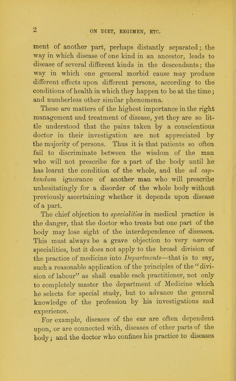 ment of another part, perhaps distantly separated; the way in which disease of one kind in an ancestor, leads to disease of several different kinds in the descendants; the way in which one general morbid cause may produce different effects upon different persons, according to the conditions of health in which they happen to be at the time; and numberless other similar phenomena. These are matters of the highest importance in the right management and treatment of disease, yet they are so lit- tle understood that the pains taken by a conscientious doctor in their investigation are not appreciated by the majority of persons. Thus it is that patients so often fail to discriminate between the wisdom of the man who will not prescribe for a part of the body until he has learnt the condition of the whole, and the ad cap- tandum ignorance of another man who will prescribe unhesitatingly for a disorder of the whole body without previously ascertaining whether it depends upon disease of a part. The chief objection to specialities in medical practice is the danger, that the doctor who treats but one part of the body may lose sight of the interdependence of diseases. This must always be a grave objection to very narrow specialities, but it does not apply to the broad division of the practice of medicine into Departments—that is to say, such a reasonable application of the principles of the  divi- sion of labour as shall enable each practitioner, not only to completely master the department of Medicine which he selects for special study, but to advance the general knowledge of the profession by his investigations and experience. For example, diseases of the ear are often dependent upon, or are connected with, diseases of other parts of the body; and the doctor who confines his practice to diseases