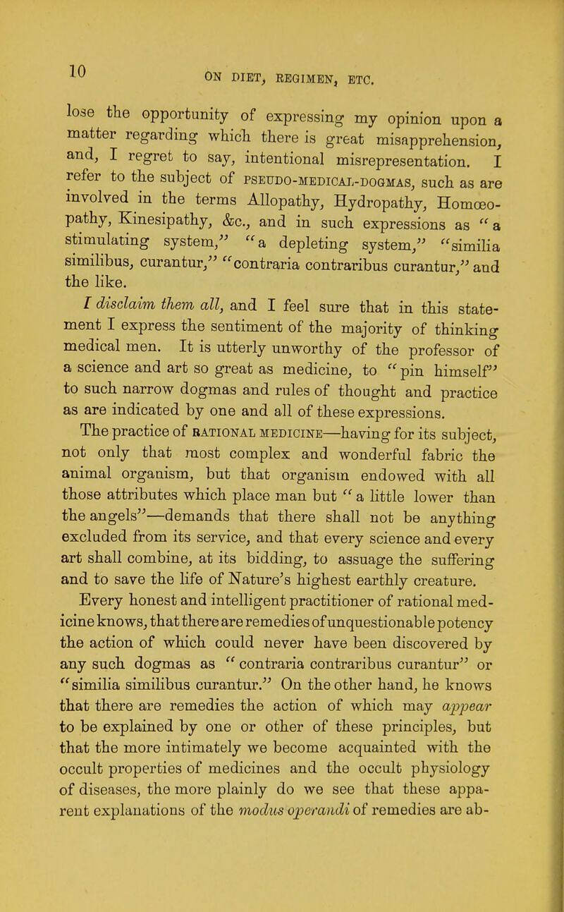 ON DIET, REGIMEN, ETC. lose the opportunity of expressing my opinion upon a matter regarding which there is great misapprehension, and, I regret to say, intentional misrepresentation. I refer to the subject of pseudo-medical-dogmas, such as are involved in the terms Allopathy, Hydropathy, Homoeo- pathy, Kinesipathy, &c, and in such expressions as  a stimulating system, a depleting system, similia similibus, curantur, contraria contraribus curantur, and the like. I disclaim them all, and I feel sure that in this state- ment I express the sentiment of the majority of thinking medical men. It is utterly unworthy of the professor of a science and art so great as medicine, to  pin himself to such narrow dogmas and rules of thought and practice as are indicated by one and all of these expressions. The practice of rational medicine—having for its subject, not only that most complex and wonderful fabric the animal organism, but that organism endowed with all those attributes which place man but  a little lower than the angels—demands that there shall not be anything excluded from its service, and that every science and every art shall combine, at its bidding, to assuage the suffering and to save the life of Nature's highest earthly creature. Every honest and intelligent practitioner of rational med- icine knows, that there are remedies of unquestionable potency the action of which could never have been discovered by any such dogmas as  contraria contraribus curantur or  similia similibus curantur. On the other hand, he knows that there are remedies the action of which may appear to be explained by one or other of these principles, but that the more intimately we become acquainted with the occult properties of medicines and the occult physiology of diseases, the more plainly do we see that these appa- rent explanations of the modus operandi of remedies are ab-