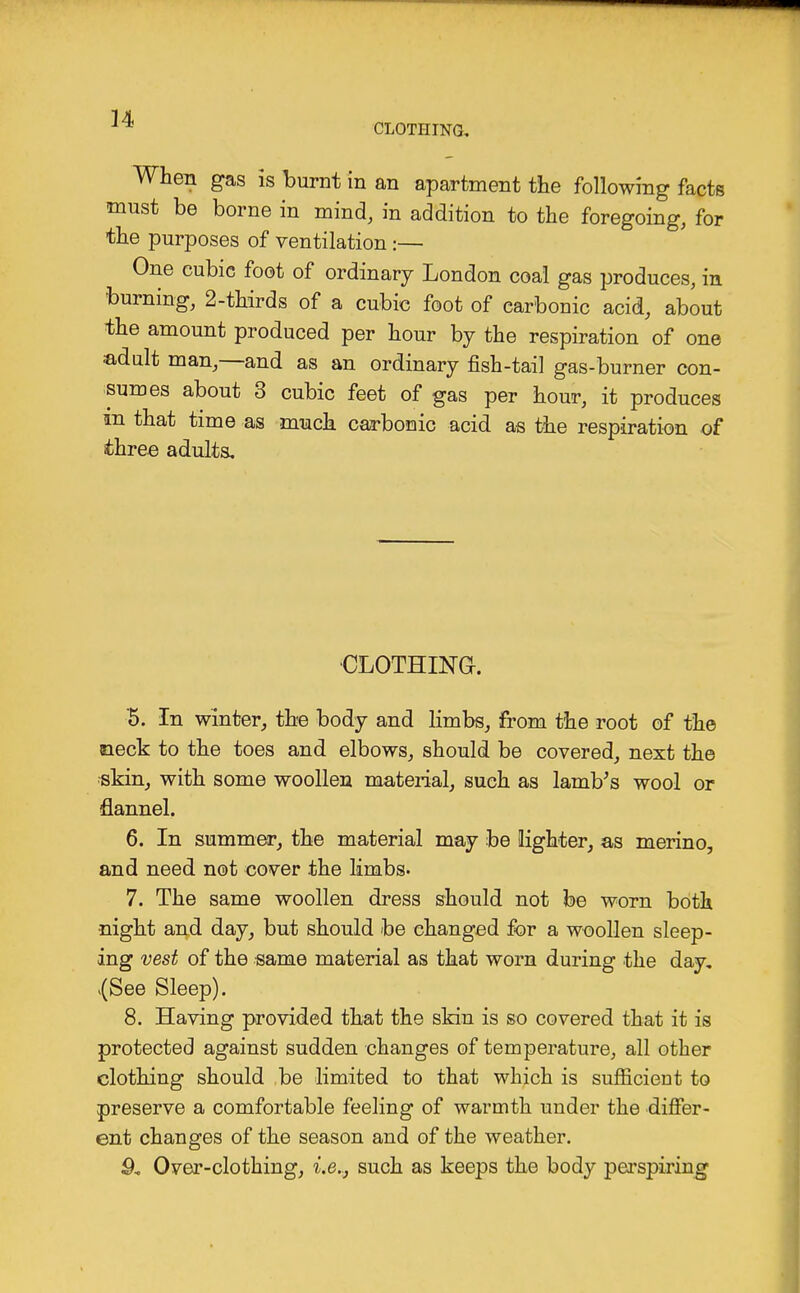 CLOTHING, When gas is burnt in an apartment the following facte must be borne in mind, in addition to the foregoing, for the purposes of ventilation:— One cubic foot of ordinary London coal gas produces, in burning, 2-thirds of a cubic foot of carbonic acid, about the amount produced per hour by the respiration of one adult man,—and as an ordinary fish-tail gas-burner con- sumes about 3 cubic feet of gas per hour, it produces in that time as much carbonic acid as the respiration of three adults. CLOTHING-. '5. In winter, the body and limbs, from the root of the aieck to the toes and elbows, should be covered, next the -skin, with some woollen material, such as lamb's wool or flannel. 6. In summer, the material may be lighter, as merino, and need not cover the limbs. 7. The same woollen dress should not be worn both night and day, but should be changed for a woollen sleep- ing vest of the same material as that worn during the day. {See Sleep). 8. Having provided that the skin is so covered that it is protected against sudden changes of temperature, all other clothing should be limited to that which is sufficient to preserve a comfortable feeling of warmth under the differ- ent changes of the season and of the weather. 9. Over-clothing, i.e.., such as keeps the body perspiring