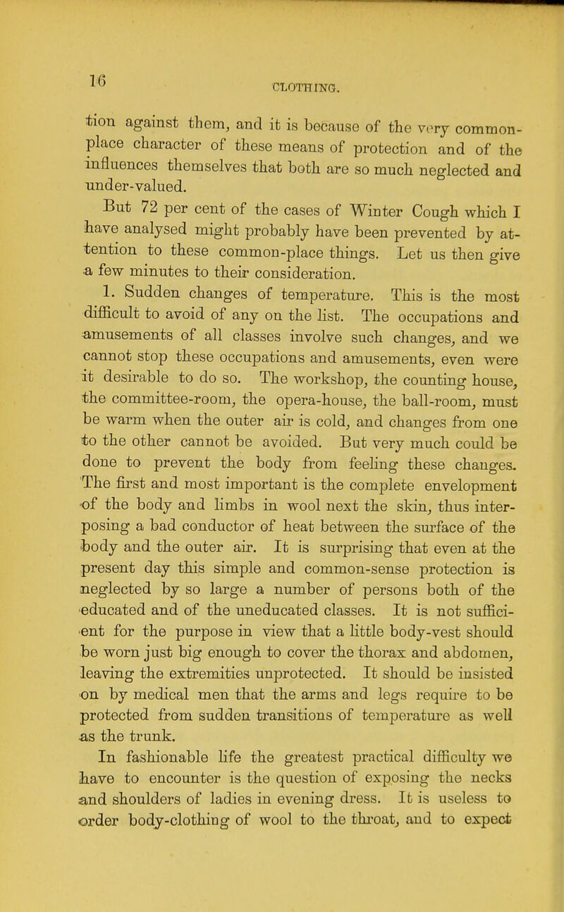 CLOTHING. tion against them, and it is because of the very common- place character of these means of protection and of the influences themselves that both are so much neglected and nnder-valued. But 72 per cent of the cases of Winter Cough which I have analysed might probably have been prevented by at- tention to these common-place things. Let us then give a few minutes to their consideration. 1. Sudden changes of temperature. This is the most difficult to avoid of any on the list. The occupations and amusements of all classes involve such changes, and we cannot stop these occupations and amusements, even were it desirable to do so. The workshop, the counting house, •the committee-room, the opera-house, the ball-room, must be warm when the outer air is cold, and changes from one to the other cannot be avoided. But very much could be done to prevent the body from feeling these changes. The first and most important is the complete envelopment of the body and limbs in wool next the skin, thus inter- posing a bad conductor of heat between the surface of the body and the outer air. It is surprising that even at the present day this simple and common-sense protection is neglected by so large a number of persons both of the educated and of the uneducated classes. It is not suffici- ent for the purpose in view that a little body-vest should be worn just big enough to cover the thorax and abdomen, leaving the extremities unprotected. It should be insisted on by medical men that the arms and legs require to be protected from sudden transitions of temperature as well as the trunk. In fashionable life the greatest practical difficulty we have to encounter is the question of exposing the necks and shoulders of ladies in evening dress. It is useless to order body-clothing of wool to the throat, and to expect