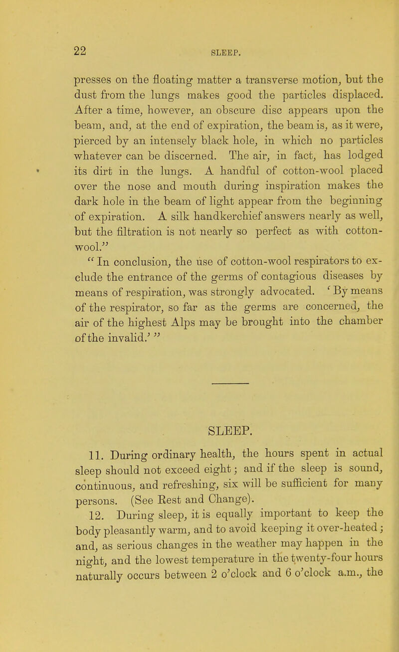 presses on the floating matter a transverse motion, but the dust from the lungs makes good the particles displaced. After a time, however, an obscure disc appears upon the beam, and, at the end of expiration, the beam is, as it were, pierced by an intensely black hole, in which no particles whatever can be discerned. The air, in fact, has lodged its dirt in the lungs. A handful of cotton-wool placed over the nose and mouth during inspiration makes the dark hole in the beam of light appear from the beginning of expiration. A silk handkerchief answers nearly as well, but the filtration is not nearly so perfect as with cotton- wool.  In conclusion, the use of cotton-wool respirators to ex- clude the entrance of the germs of contagious diseases by means of respiration, was strongly advocated. c By means of the respirator, so far as the germs are concerned, the air of the highest Alps may be brought into the chamber of the invalid/  SLEEP. 11. During ordinary health, the hours spent in actual sleep should not exceed eight; and if the sleep is sound, continuous, and refreshing, six will be sufficient for many persons. (See Rest and Change). 12. During sleep, it is equally important to keep the body pleasantly warm, and to avoid keeping it over-heated j and, as serious changes in the weather may happen in the night, and the lowest temperature in the twenty-four hours naturally occurs between 2 o'clock and 6 o'clock a.m., the