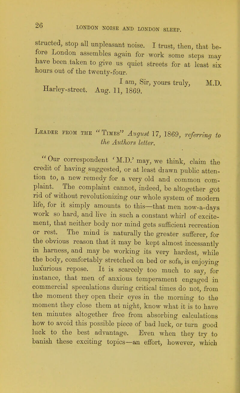 LONDON NOISE AND LONDON SLEEP. structed, stop all unpleasant noise. I trust, then, that be- fore London assembles again for work some steps may have been .taken to give us quiet streets for at least six hours out of the twenty-four. I am, Sir, yours truly, M.D. Harley-street. Aug. 11, 1869. Leadee feom the Times August 17, 1869, referring to the Authors letter.  Our correspondent (M.D/ may, we think, claim the credit of having suggested, or at least drawn public atten- tion to, a new remedy for a very old and common com- plaint. The complaint cannot, indeed, be altogether got rid of without revolutionizing our whole system of modern life, for it simply amounts to this—that men now-a-days work so hard, and live in such a constant whirl of excite- ment, that neither body nor mind gets sufficient recreation or rest. The mind is naturally the greater sufferer, for the obvious reason that it may be kept almost incessantly in harness, and may be working its very hardest, while the body, comfortably stretched on bed or sofa, is enjoying luxurious repose. It is scarcely too much to say, for instance, that men of anxious temperament engaged in commercial speculations during critical times do not, from the moment they open their eyes in the morning to the moment they close them at night, know what it is to have ten minutes altogether free from absorbing calculations how to avoid this possible piece of bad luck, or turn good luck to the best advantage. Even when they try to banish these exciting topics—an effort, however, which