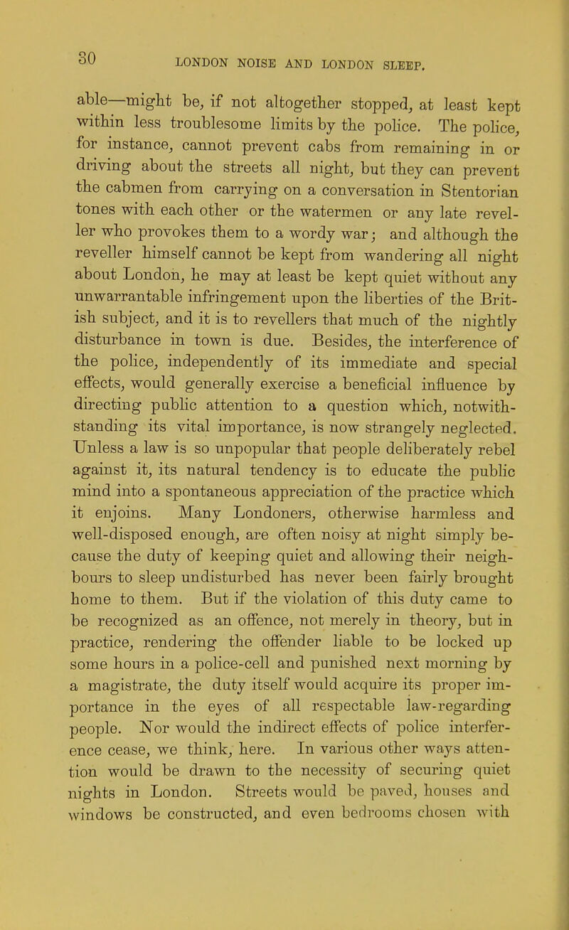 able—might be, if not altogether stopped, at least kept within less troublesome limits by the police. The police, for instance, cannot prevent cabs from remaining in or driving about the streets all night, but they can prevent the cabmen from carrying on a conversation in Stentorian tones with each other or the watermen or any late revel- ler who provokes them to a wordy war; and although the reveller himself cannot be kept from wandering all night about London, he may at least be kept quiet without any unwarrantable infringement upon the liberties of the Brit- ish subject, and it is to revellers that much of the nightly disturbance in town is due. Besides, the interference of the police, independently of its immediate and special effects, would generally exercise a beneficial influence by directing public attention to a question which, notwith- standing its vital importance, is now strangely neglected. Unless a law is so unpopular that people deliberately rebel against it, its natural tendency is to educate the public mind into a spontaneous appreciation of the practice which it enjoins. Many Londoners, otherwise harmless and well-disposed enough, are often noisy at night simply be- cause the duty of keeping quiet and allowing their neigh- bours to sleep undisturbed has never been fairly brought home to them. But if the violation of this duty came to be recognized as an offence, not merely in theory, but in practice, rendering the offender liable to be locked up some hours in a police-cell and punished next morning by a magistrate, the duty itself would acquire its proper im- portance in the eyes of all respectable law-regarding people. Nor would the indirect effects of police interfer- ence cease, we think, here. In various other ways atten- tion would be drawn to the necessity of securing quiet nights in London. Streets would be paved, houses and windows be constructed, and even bedrooms chosen with