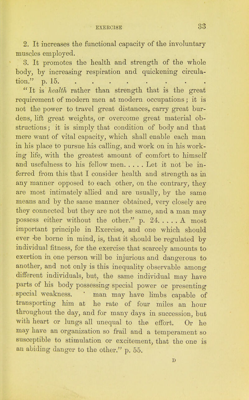 2. It increases the functional capacity of the involuntary muscles employed. 3. It promotes the health and strength of the whole body, by increasing respiration and quickening circula- tion. p. 15. It is health rather than strength that is the great requirement of modern men at modern occupations; it is not the power to travel great distances, carry great bur- den s_, lift great weights, or overcome great material ob- structions; it is simply that condition of body and that mere want of vital capacity, which shall enable each man in his place to pursue his calling, and work on in his work- ing life, with the greatest amount of comfort to himself and usefulness to his fellow men Let it not be in- ferred from this that I consider health and strength as in any manner opposed to each other, on the contrary, they are most intimately allied and are usually, by the same means and by the same manner obtained, very closely are they connected but they are not the same, and a man may possess either without the other. p. 24 A most important principle in Exercise, and one which should ever -be borne in mind, is, that it should be regulated by individual fitness, for the exercise that scarcely amounts to exertion in one person will be injurious and dangerous to another, and not only is this inequality observable among different individuals, but, the same individual may have parts of his body possessing special power or presenting special weakness. ' man may have limbs capable of trau sporting him at he rate of four miles an hour throughout the day, and for many days in succession, but with heart or lungs all unequal to the effort. Or he may have an organization so frail and a temperament so susceptible to stimulation or excitement, that the one is an abiding danger to the other. p. 55. D