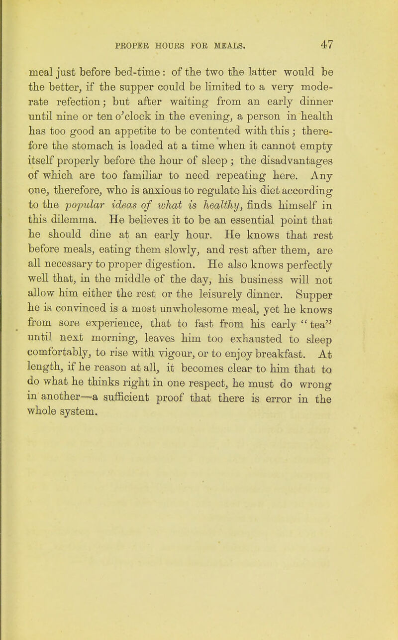 meal just before bed-time : of the two the latter would be the better, if the supper could be limited to a very mode- rate refection; but after waiting from an early dinner until nine or ten o'clock in the evening, a person in health has too good an appetite to be contented with this; there- fore the stomach is loaded at a time when it cannot empty itself properly before the hour of sleep ; the disadvantages of which are too familiar to need repeating here. Any one, therefore, who is anxious to regulate his diet according to the 'popular ideas of what is healthy, finds himself in this dilemma. He believes it to be an essential point that he should dine at an early hour. He knows that rest before meals, eating them slowly, and rest after them, are all necessary to proper digestion. He also knows perfectly well that, in the middle of the day, his business will not allow him either the rest or the leisurely dinner. Supper he is convinced is a most unwholesome meal, yet he knows from sore experience, that to fast from his early  tea until next morning, leaves him too exhausted to sleep comfortably, to rise with vigour, or to enjoy breakfast. At length, if he reason at all, it becomes clear to him that to do what he thinks right in one respect, he must do wrong in another—a sufficient proof that there is error in the whole system.