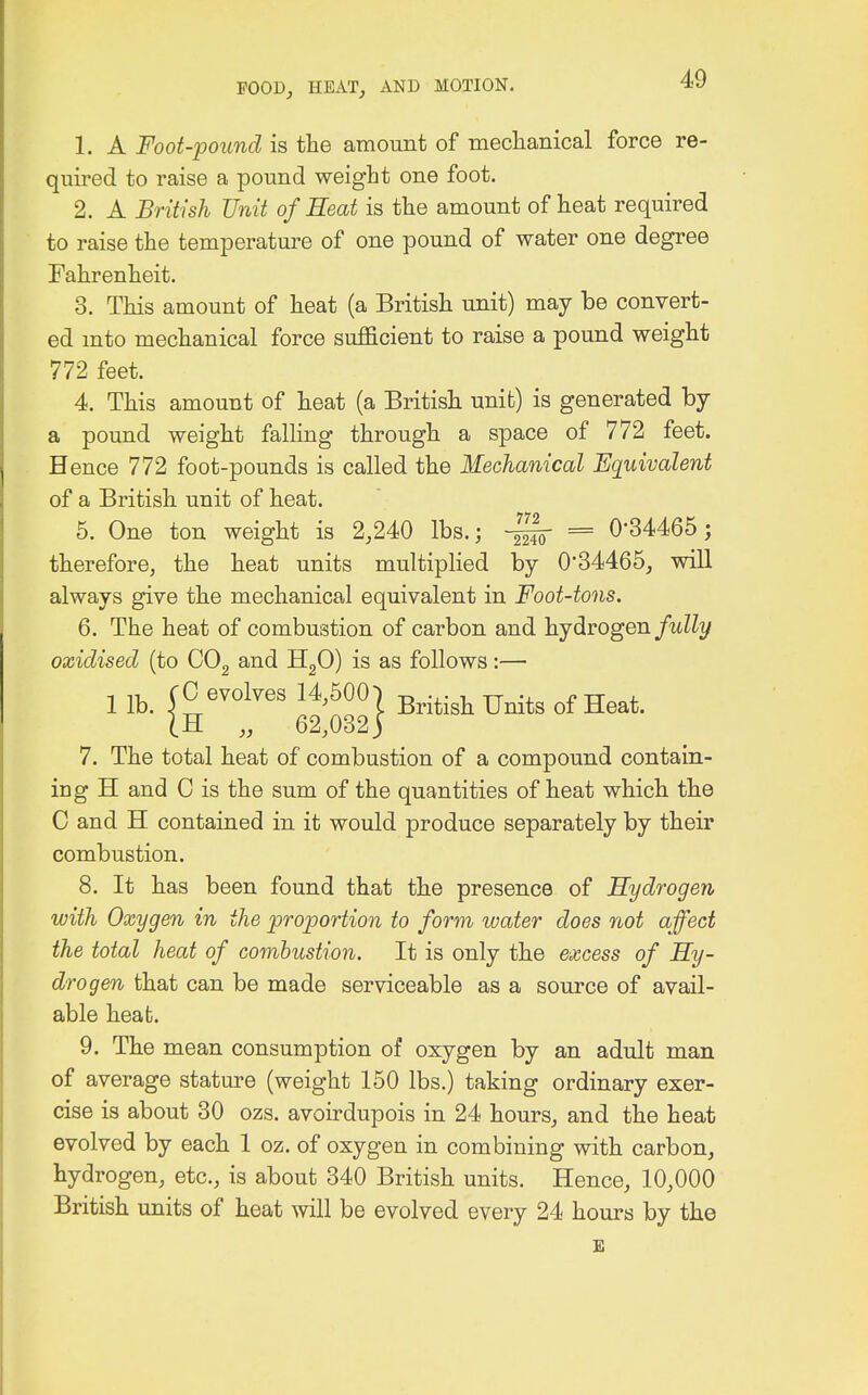 1. A Foot-pound is the amount of mechanical force re- quired to raise a pound weight one foot. 2. A British Unit of Heat is the amount of heat required to raise the temperature of one pound of water one degree Fahrenheit. 3. This amount of heat (a British unit) may be convert- ed into mechanical force sufficient to raise a pound weight 772 feet. 4. This amount of heat (a British unit) is generated by a pound weight falling through a space of 772 feet. Hence 772 foot-pounds is called the Mechanical Equivalent of a British unit of heat. 5. One ton weight is 2,240 lbs.; ~ = 0-34465; therefore, the heat units multiplied by 034465, will always give the mechanical equivalent in Foot-tons. 6. The heat of combustion of carbon and hydrogen fully oxidised (to C02 and H20) is as follows:— 1 lb. (0 evolves 14^007 British Units of Heat. (H „ 62,032) 7. The total heat of combustion of a compound contain- ing H and C is the sum of the quantities of heat which the C and H contained in it would produce separately by their combustion. 8. It has been found that the presence of Hydrogen with Oxygen in the proportion to form water does not affect the total heat of combustion. It is only the excess of Hy- drogen that can be made serviceable as a source of avail- able heat. 9. The mean consumption of oxygen by an adult man of average stature (weight 150 lbs.) taking ordinary exer- cise is about 30 ozs. avoirdupois in 24 hours, and the heat evolved by each 1 oz. of oxygen in combining with carbon, hydrogen, etc., is about 340 British units. Hence, 10,000 British units of heat will be evolved every 24 hours by the E