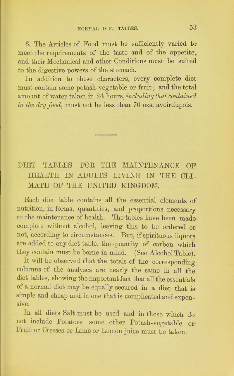 6. The Articles of Food must be sufficiently varied to meet the requirements of the taste and of the appetite, and their Mechanical and other Conditions must be suited to the digestive powers of the stomach. In addition to these characters, every complete diet must contain some potash-vegetable or fruit; and the total amount of water taken in 24 hours, including that contained in the dry food, must not be less than 70 ozs. avoirdupois. DIET TABLES FOR THE MAINTENANCE OF HEALTH IN ADULTS LIVING IN THE CLI- MATE OF THE UNITED KINGDOM. Each diet table contains all the essential elements of nutrition, in forms, quantities, and proportions necessary to the maintenance of health. The tables have been made complete without alcohol, leaving this to be ordered or not, according to circumstances. But, if spirituous liquors are added to any diet table, the quantity of carbon which they contain must be borne in mind. (See Alcohol Table). It will be observed that the totals of the corresponding columns of the analyses are nearly the same in all the diet tables, showing the important fact that all the essentials of a normal diet may be equally secured in a diet that is simple and cheap and in one that is complicated and expen- sive. In all diets Salt must be used and in those which do not include Potatoes some other Potash-vegetable or- Fruit or Cresses or Lime or Lemon juice must be taken.