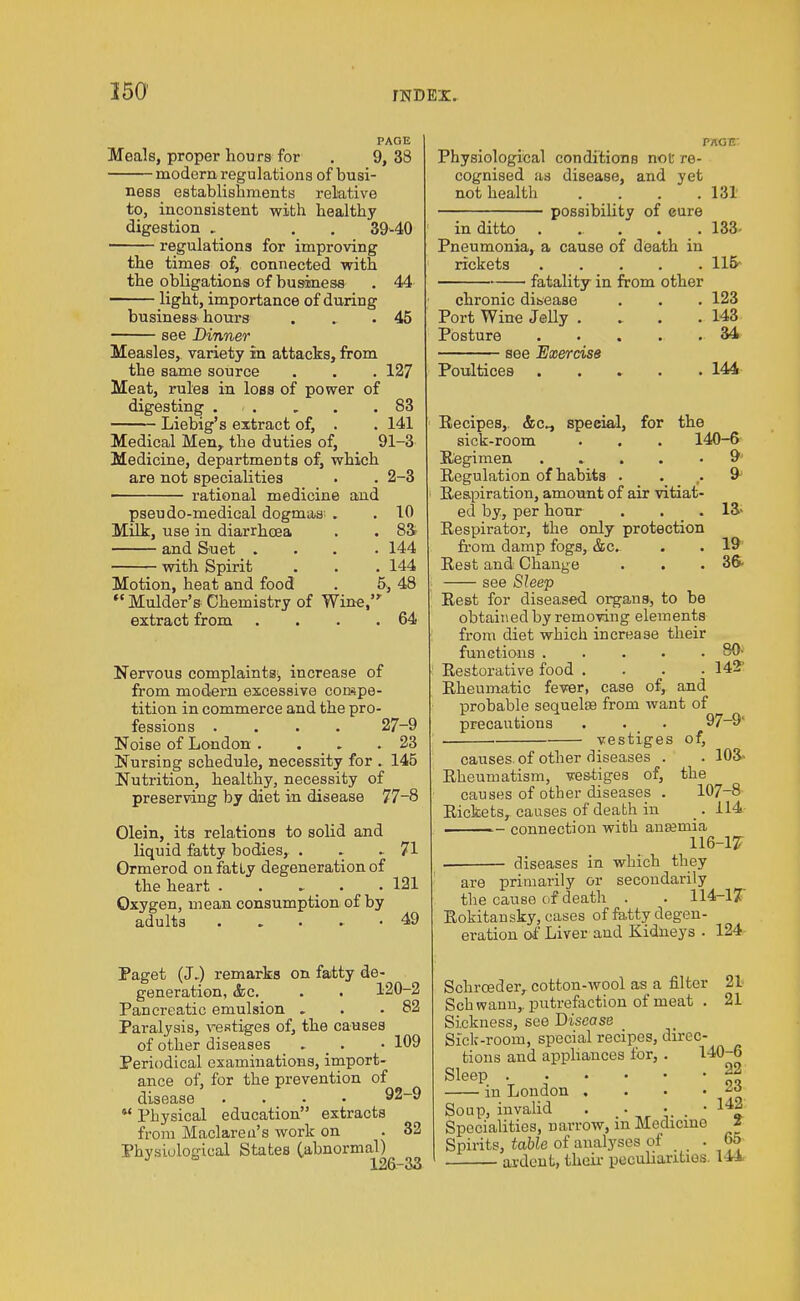 PAGE Meals, proper hours for . 9, 38 modern regulations of busi- ness establishments relative to, inconsistent with healthy digestion . 39-40 regulations for improving the times of, connected with the obligations of business light, importance of during business hours see Dinner 44 45 Measles, variety in attacks, from the same source . . . 127 Meat, rules in loss of power of digesting 83 Liebig's extract of, . . 141 Medical Men, the duties of, 91-3 Medicine, departments of, which are not specialities . . 2-3 rational medicine and pseudo-medical dogmas . . 10 Milk, use in diarrhoea . . 83 and Suet .... 144 with Spirit . . . 144 Motion, heat and food . 5, 48  Mulder's Chemistry of Wine, extract from . . . .64 Nervous complaints, increase of from modern excessive compe- tition in commerce and the pro- fessions .... 27-9 Noise of London . . . .23 Nursing schedule, necessity for . 145 Nutrition, healthy, necessity of preserving by diet in disease 77-8 Olein, its relations to solid and liquid fatty bodies, . . .. 71 Ormerod on fatty degeneration of the heart . . . • 121 Oxygen, mean consumption of by adults ..... 49 Paget (J-) remarks on fatty de- generation, &c. . . 120-2 Pancreatic emulsion . . .82 Paralysis, vestiges of, the causes of other diseases . • 109 Periodical examinations, import- ance of, for the prevention of disease .... 92-9 *' Physical education extracts from Maclareu's work on . 32 Physiological States (abnormal) 126-33 Physiological conditions not re- cognised as disease, and yet not health .... 131 possibility of cure in ditto ...... 133- Pneumonia, a cause of death in rickets 115- fatality in from other chronic disease . . . 123 Port Wine Jelly . .. . .143 Posture . . . . . 34 see Exercise Poultices . 144 Recipes, special, for the sick-room . . . 140-6 Regimen 9 Regulation of habits . . . & Respiration, amount of air vitiat- ed by, per hour . . .13- Respirator, the only protection from damp fogs, &c. . . 19 Rest and Change . . .36- see Sleep Rest for diseased organs, to be obtained by removing elements from diet which increase their functions 80- Restorative food . . . .142' Rheumatic fever, case of, and probable sequelae from want of precautions . . . 97-9' 1 vestiges of, causes of other diseases . . 103- Rheumatism, vestiges of, the causes of other diseases . 107-8 Rickets, causes of death in _. 114 connection with anasinia 116-17; • diseases in which they are primarily or secondarily the cause of death . . 114-1? Rokitansky, cases of fa.tty degen- eration of Liver and Kidneys . 124 Schrceder, cotton-wool as a filter 21 Schwann,, putrefaction of meat . 21 Sickness, see Disease Sick-room, special recipes, direc- tions and appliances for, . 140-6 Sleep . . • • • -22 m London . . . • * . Soup, invalid . • • . • 14| Specialities, narrow, m Medicine Z Spirits, table of analyses of . 6a ardent, their peculiarities. 114