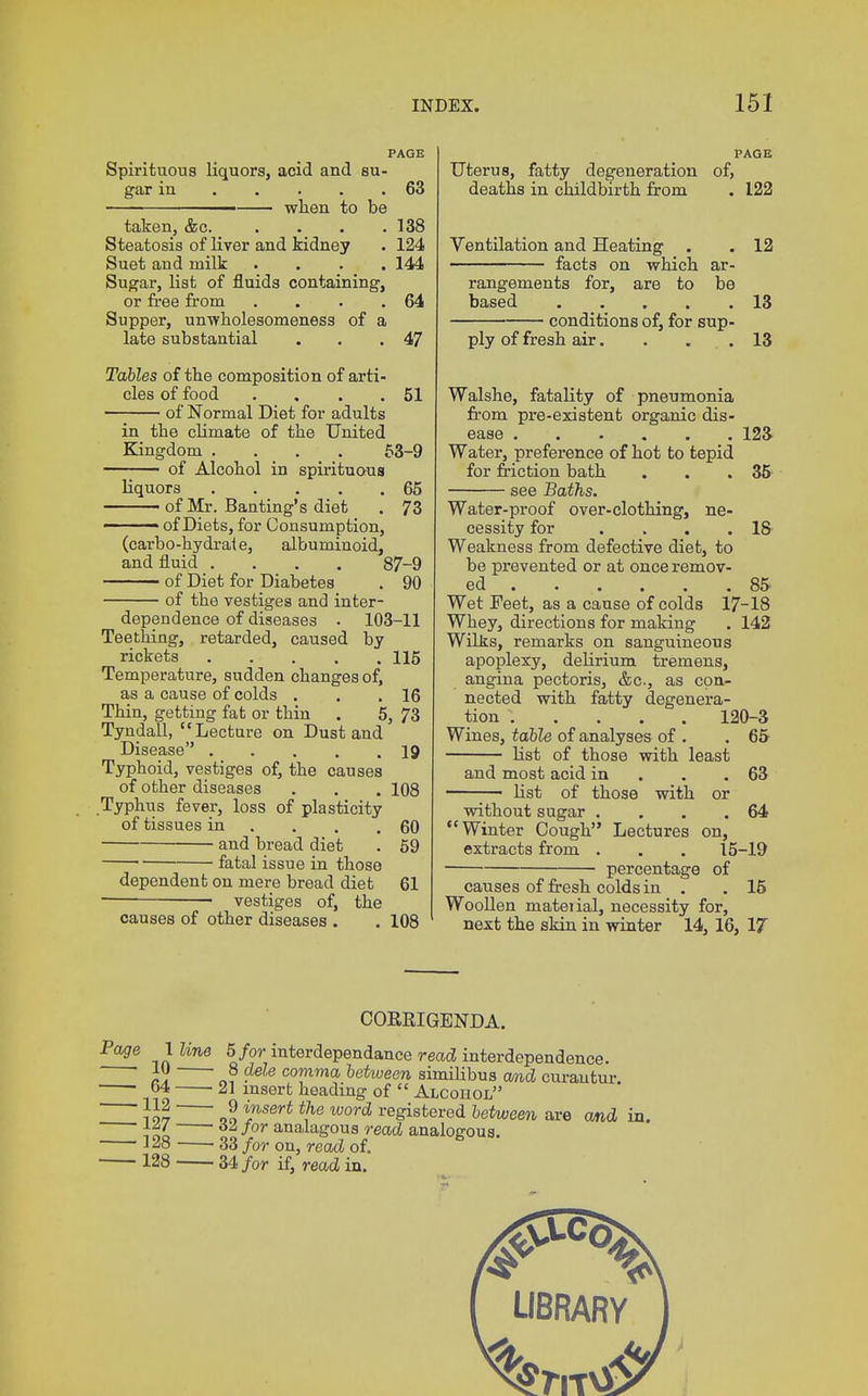 PAGE Spirituous liquorsj acid and su- gar in 63 — when to be taken, &c. . . . .138 Steatosis of liver and kidney . 124 Suet and milk .... 144 Sugar, list of fluids containing, or free from . . . .64 Supper, unwholesomeness of a late substantial . . .47 Tables of the composition of arti- cles of food . , . .51 of Normal Diet for adults in the climate of the United Kingdom .... 53-9 ■ of Alcohol in spirituous liquors 65 of Mr. Banting's diet . 73 ■ of Diets, for Consumption, (carbo-hydrate, albuminoid, and fluid .... 87-9 of Diet for Diabetes . 90 of the vestiges and inter- dependence of diseases . 103-11 Teething, retarded, caused by rickets 115 Temperature, sudden changes of, as a cause of colds . . .16 Thin, getting fat or thin . 5, 73 Tyndall, Lecture on Dust and Disease 19 Typhoid, vestiges of, the causes of other diseases . . . 108 Typhus fever, loss of plasticity of tissues in . . .60 and bread diet . 59 fatal issue in those dependent on mere bread diet 61 vestiges of, the causes of other diseases . . 108 PAGE Uterus, fatty degeneration of, deaths in childbirth from . 122 Ventilation and Heating . . 12 facts on which ar- rangements for, are to be based 13 conditions of, for sup- ply of fresh air. . ... 13 Walshe, fatality of pneumonia from pre-existent organic dis- ease 123 Water, preference of hot to tepid for friction bath . . .35 see Baths. Water-proof over-clothing, ne- cessity for . . . .18- Weakness from defective diet, to be prevented or at once remov- ed 85 Wet Feet, as a cause of colds 17-18 Whey, directions for making . 142 Wilks, remarks on sanguineous apoplexy, delirium tremens, angina pectoris, &c, as con- nected with fatty degenera- tion 120-3 Wines, table of analyses of . .65 list of those with least and most acid in . .63 - list of those with or without sugar . . . .64 Winter Cough Lectures on, extracts from . . . 15-19 percentage of causes of fresh colds in . . 15 Woollen mateiial, necessity for, next the skin in winter 14, 16, 17 CORRIGENDA. Page lime 5 /ormterdependance read interdependence. JW 8 dele comma between similibus and curautur '. i o ' insert heading of  Alcohol }o? qo lWSer< word re&istered between are and in. t*' 62> Jor analagous read analogous. 1A8 ■ 33 for on, read of. 128 34 for if, read in. LIBRARY