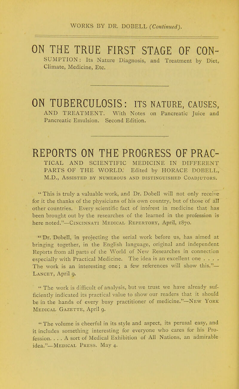 WORKS BY DR. DOBELL (Continued). ON THE TRUE FIRST STAGE OF CON- SUMPTION: Its Nature Diagnosis, and Treatment by Diet, Climate, Medicine, Etc. ON TUBERCULOSIS: its nature, causes, AND TREATMENT. With Notes on Pancreatic Juice and Pancreatic Emulsion. Second Edition. REPORTS ON THE PROGRESS OF PRAC- TICAL AND SCIENTIFIC MEDICINE IN DIFFERENT PARTS OF THE WORLD. Edited by HORACE DOBELL, M.D., Assisted by numerous and distinguished Coadjutors.  This is truly a valuable work, and Dr. Dobell will not only receive for it the thanks of the physicians of his own country, but of those of all other countries. Every scientific fact of inte'rest in medicine that has been brought out by the researches of the learned in the profession is here noted.—Cincinnati Medical Repertory, April, 1870.  Dr. Dobell, in projecting the serial work before us, has aimed at bringing together, in the English language, original and independent Reports from all parts of the World of New Researches in connection especially with Practical Medicine. The idea is an excellent one . . . , The work is an interesting one; a few references will show this.— Lancet, April g.  The work is difficult of analysis, but we trust we have already suf- ficiently indicated it's practical value to show our readers that it should be in the hands of every busy practitioner of medicine.—New York Medical Gazette, April 9.  The volume is cheerful in its style and aspect, its perusal easy, and it includes something interesting for everyone who cares for his Pro- fession. ... A sort of Medical Exhibition of All Nations, an admirable idea.—Medical Press. May 4.