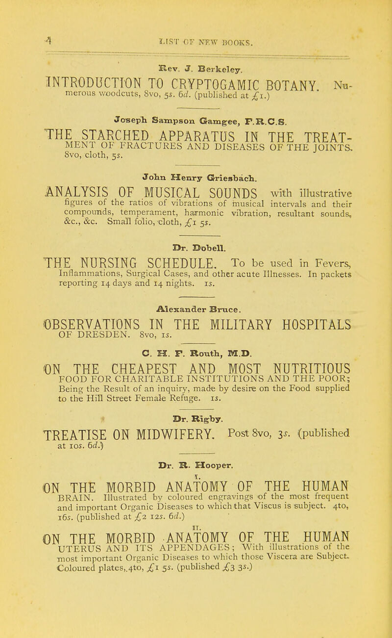 Rev. J. Berkeley. INTRODUCTION TO CRYPTOGAMIC BOTANY Nn- merous woodcuts, 8vo, 5s. 6d. (published at £1.) Joseph Sampson Gamgee, F.R.C.S. THE STARCHED APPARATUS IN THE TREAT- MENT OF FRACTURES AND DISEASES OF THE JOINTS, 8vo, cloth, 5s. John Henry Griesbach. ANALYSIS OF MUSICAL SOUNDS with illustrative figures of the ratios of vibrations of musical intervals and their compounds, temperament, harmonic vibration, resultant sounds, &c, &c. Small folio, cloth, £1 55. Dr. Dobell. THE NURSING SCHEDULE. To be used in Fevers, Inflammations, Surgical Cases, and other acute Illnesses. In packets reporting 14 days arid 14 nights, is. Alexander Bruce. OBSERVATIONS IN THE MILITARY HOSPITALS OF DRESDEN. 8vo, 15. C. H. P. Routh, M.D. ON THE CHEAPEST AND MOST NUTRITIOUS FOOD FOR CHARITABLE INSTITUTIONS AND THE POOR; Being the Result of an inquiry, made by desire on the Food supplied to the Hill Street Female Refuge, is. Dr. Rigby. TREATISE ON MIDWIFERY. Post 8vo, 3*. (published at 10s. 6^.5 Dr. R. Hooper. ON THE MORBID ANATOMY OF THE HUMAN BRAIN. Illustrated by coloured engravings of the most frequent and important Organic Diseases to which that Viscus is subject. 4to, 16s. (published at £2 12s. 6d.) ON THE MORBID ANATOMY OF THE HUMAN UTERUS AND ITS APPENDAGES; With illustrations of the most important Organic Diseases to which those Viscera are Subject. Coloured plates,.4to, £1 5s. (published £3 3s.)