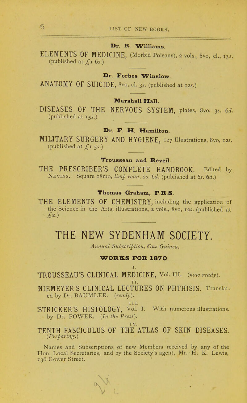 LIST OF NEW BOOKS. Dr. R. Williams. ELEMENTS OF MEDICINE, (Morbid Poisons), 2 vols., 8vo, cl., 135. (published at £1 6s.) Dr. Forbes Winslow. ANATOMY OF SUICIDE, 8vo, cl. 35. (published at 125.) Marshall Hall. DISEASES OF THE NERVOUS SYSTEM, plates, 8vo, 35. 6d. (published at 155.) Dr. F. H. Hamilton. MILITARY SURGERY AND HYGIENE, 127 Illustrations, 8vo, 125. (published at £1 55.) Trousseau and Re veil THE PRESCRIBER'S COMPLETE HANDBOOK. Edited by Nevins. Square i8mo, limp roan, 2s. 6d. (published at 6s. 6d.) Thomas Graham, F.R.S. THE ELEMENTS OF CHEMISTRY, including the application of the Science in the Arts, illustrations, 2 vols., 8vo, 12s. (published at THE NEW SYDENHAM SOCIETY. Annual Subscription, One Guinea. WORKS FOR 1870. 1. TROUSSEAU'S CLINICAL MEDICINE, Vol. III. {now ready). NIEMEYER'S CLINICAL LECTURES ON PHTHISIS. Translat- ed by Dr. BAUMLER. {ready). in,. STRICKER'S HISTOLOGY, Vol. I. With numerous illustrations, by Dr. POWER. {In the Press). TENTH FASCICULUS OF THE^ATLAS OF SKIN DISEASES. {Preparing.) Names and Subscriptions of new Members received by any of the Hon. Local Secretaries, and by the Society's agent, Mr. H. K. Lewis, J36 Gower Street.