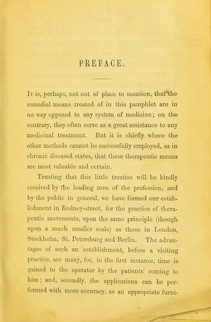 PREFACE. It is, perhaps, not out of place to mention, that^the remedial means treated of in this pamplilet are in no way opposed to any system of medicine; on the contrary, they often serve as a great assistance to any medicinal treatment. But it is chiefly where the other methods cannot be successfully employed, as in chronic diseased states, that these therapeutic means are most valuable and certain. Trusting that this little treatise will be kindly received by the leading men of the profession, and by the pubhc in general, we have formed our estab- lishment in Rodney-street, for the practice of thera- peutic movements, upon the same principle (though upon a much smaher scale) as those in London, Stockholm, St. Petersburg and Berhn. The advan- tages of such an estabHshment, before a visiting practice, are many, for, in the first instance, time is gained to the operator by the patients' coming to him; and, secondly, the applications can be per- formed with more accuracy, as an appropriate furni-