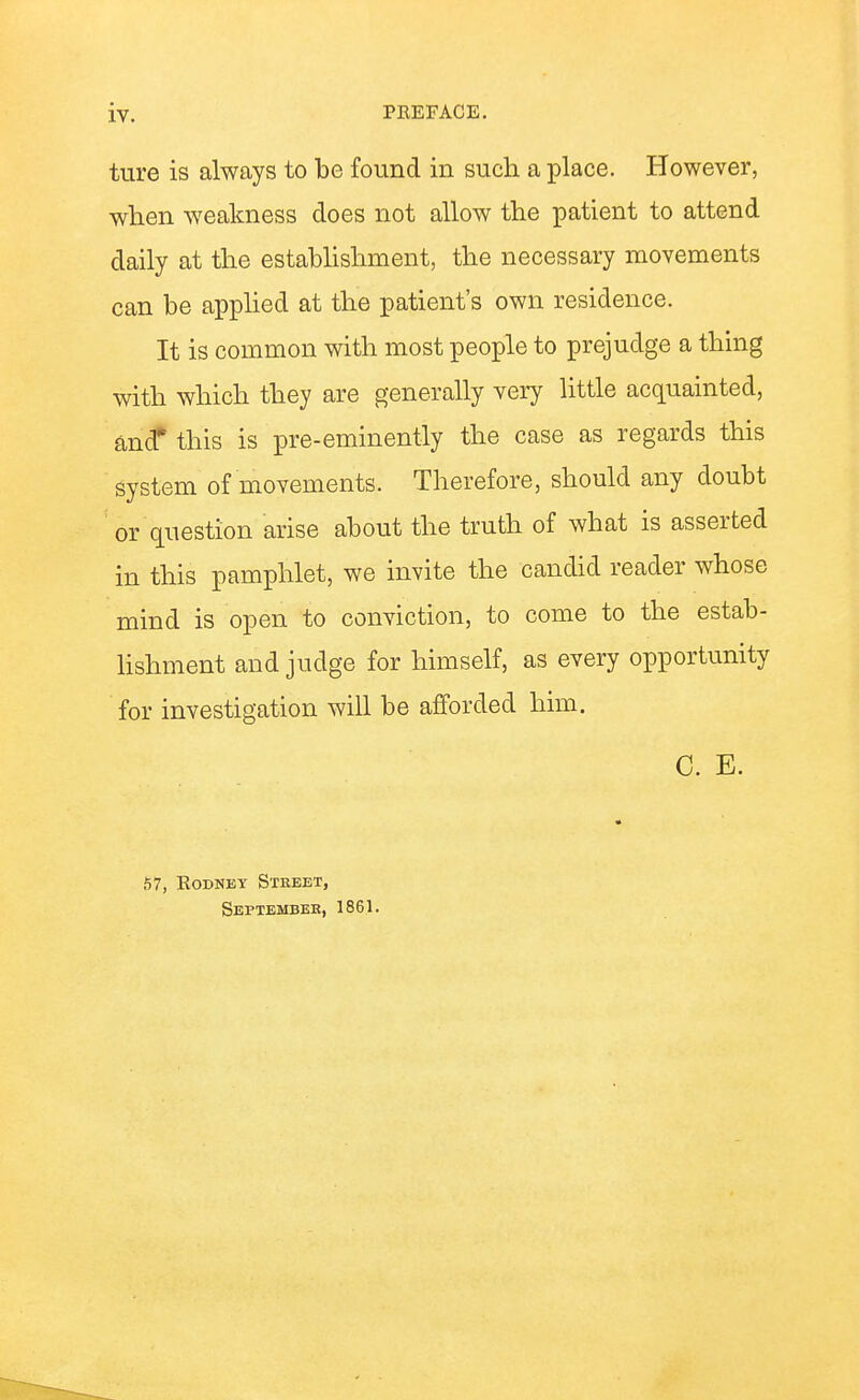 ture is always to be found in such a place. However, when weakness does not allow the patient to attend daily at the estabhshment, the necessary movements can be appHed at the patient's own residence. It is common with most people to prejudge a thing with which they are generally very little acquainted, fi,nd* this is pre-eminently the case as regards this system of movements. Therefore, should any doubt or question arise about the truth of what is asserted in this pamphlet, we invite the candid reader whose mind is open to conviction, to come to the estab- hshment and judge for himself, as every opportunity for investigation will be afforded him. C. E. 57, Rodney Street, September, 1861.