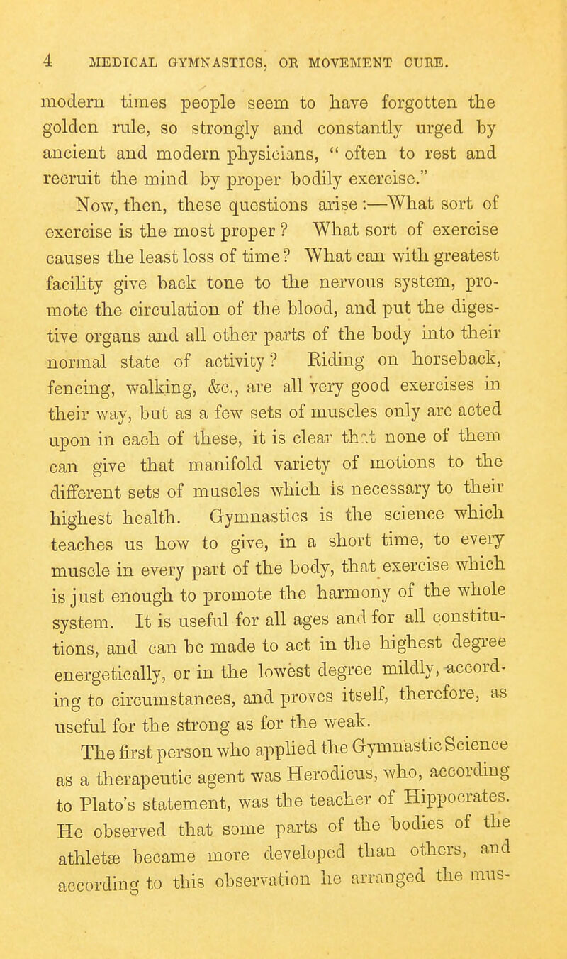 modern times people seem to have forgotten the golden rule, so strongly and constantly urged by ancient and modern physicians,  often to rest and recruit the mind by proper bodily exercise. Now, then, these questions arise :—^What sort of exercise is the most proper ? What sort of exercise causes the least loss of time ? What can with greatest facility give back tone to the nervous system, pro- mote the circulation of the blood, and put the diges- tive organs and all other parts of the body into their normal state of activity? Eiding on horseback, fencing, walking, &c., are all very good exercises in their way, but as a few sets of muscles only are acted upon in each of these, it is clear th:-.t none of them can give that manifold variety of motions to the different sets of muscles which is necessary to then- highest health. Gymnastics is the science which teaches us how to give, in a short time, to eveiy muscle in every part of the body, that exercise which is just enough to promote the harmony of the whole system. It is useful for all ages and for all constitu- tions, and can be made to act in the highest degree energetically, or in the lowest degree mildly, -accord- ing to circumstances, and proves itself, therefore, as useful for the strong as for the weak. The first person who applied the Gymnastic Science as a therapeutic agent was Herodicus, who, according to Plato's statement, was the teacher of Hippocrates. He observed that some parts of the bodies of the athlete became more developed than others, and accordino- to this observation ho arranged the mus-