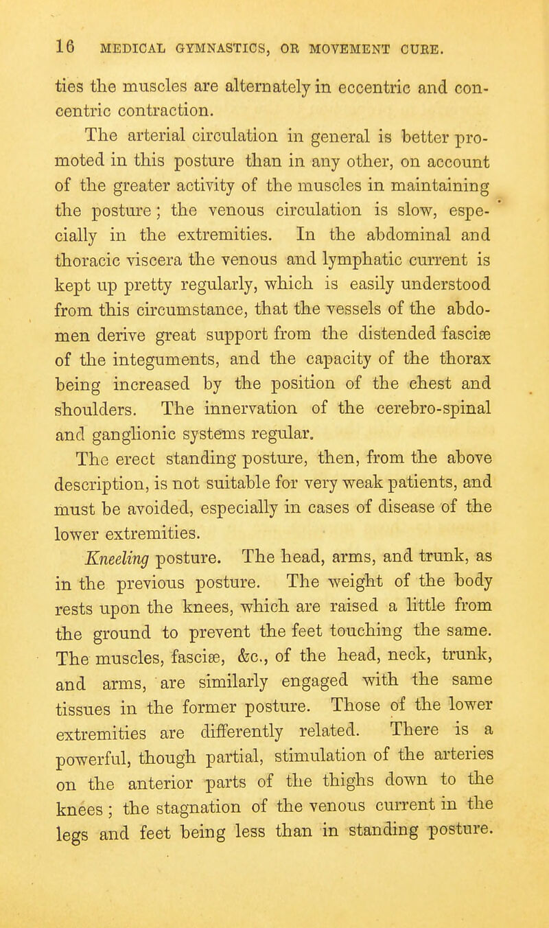 ties the muscles are alternately in eccentric and con- centric contraction. The arterial circulation in general is better pro- moted in this posture than in any other, on account of the greater activity of the muscles in maintaining the posture; the venous circulation is slow, espe- * cially in the extremities. In the abdominal and thoracic viscera the venous and lymphatic current is kept up pretty regularly, which is easily understood from this circumstance, that the vessels of the abdo- men derive great support from the distended fasciae of the integuments, and the capacity of the thorax being increased by the position of the chest and shoulders. The innervation of the cerebro-spinal and ganglionic systems regular. The erect standing posture, then, from the above description, is not suitable for very weak patients, and must be avoided, especially in cases of disease of the lower extremities. Kneeling posture. The head, arms, and trunk, as in the previous posture. The weight of the body rests upon the knees, which are raised a little from the ground to prevent the feet touching the same. The muscles, fascise, &c., of the head, neck, trunk, and arms, are similarly engaged with the same tissues in the former posture. Those of the lower extremities are differently related. There is a powerful, though partial, stimulation of the arteries on the anterior parts of the thighs down to the knees ; the stagnation of the venous current in the legs and feet being less than in standing posture.