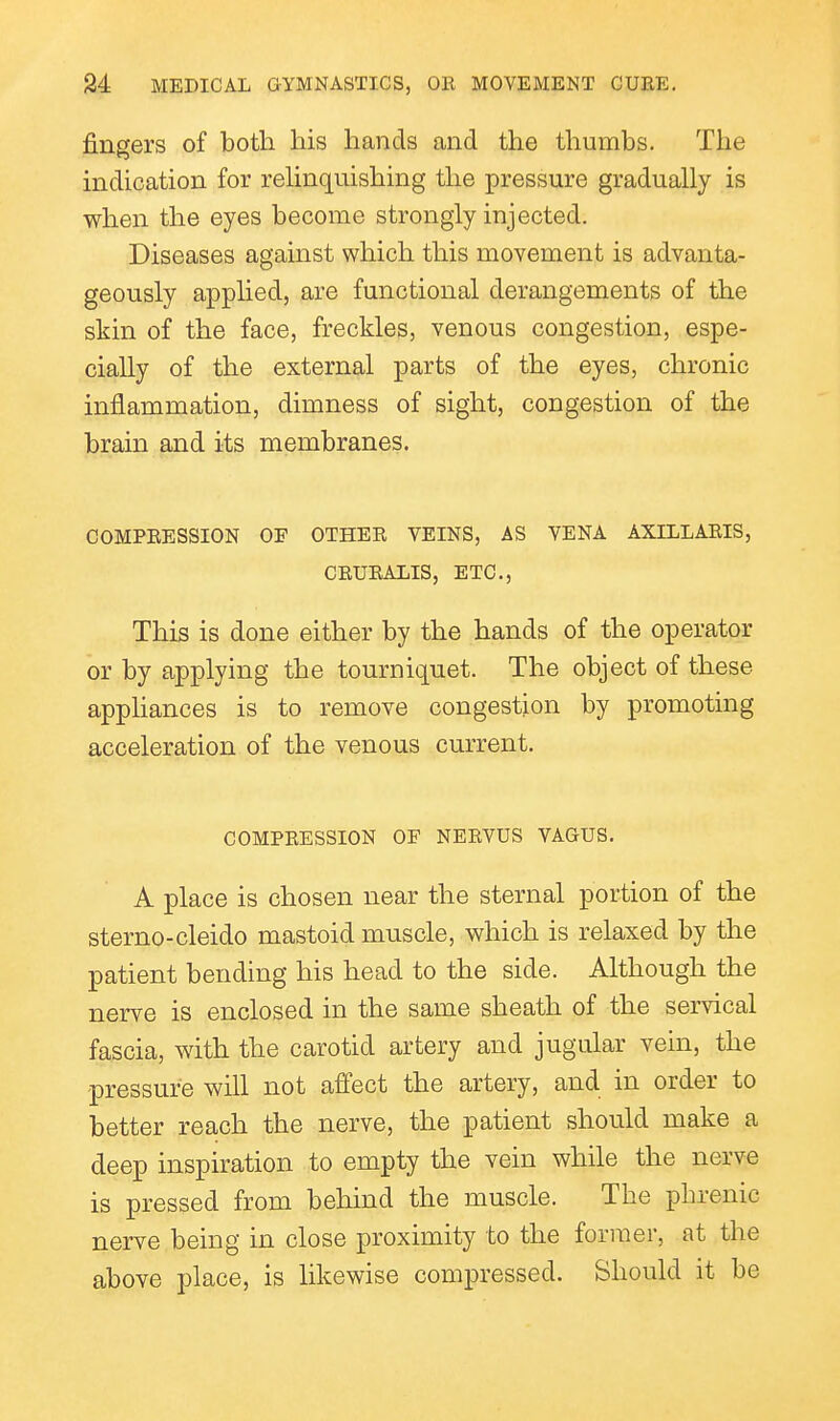 fingers of both his hands and the thumbs. The indication for reHnq[uishing the pressure gradually is when the eyes become strongly injected. Diseases against which this movement is advanta- geously applied, are functional derangements of the skin of the face, freckles, venous congestion, espe- cially of the external parts of the eyes, chronic inflammation, dimness of sight, congestion of the brain and its membranes. COMPRESSION OF OTHER VEINS, AS VENA AXILLARIS, CRURALIS, ETC., This is done either by the hands of the operator or by applying the tourniquet. The object of these apphances is to remove congestion by promoting acceleration of the venous current. COMPRESSION OF NERVUS VAGUS. A place is chosen near the sternal portion of the sterno-cleido mastoid muscle, which is relaxed by the patient bending his head to the side. Although the nerve is enclosed in the same sheath of the servical fascia, with the carotid artery and jugular vein, the pressure will not affect the artery, and in order to better reach the nerve, the patient should make a deep inspiration to empty the vein while the nerve is pressed from behind the muscle. The phrenic nerve being in close proximity to the former, at the above place, is likewise compressed. Should it be