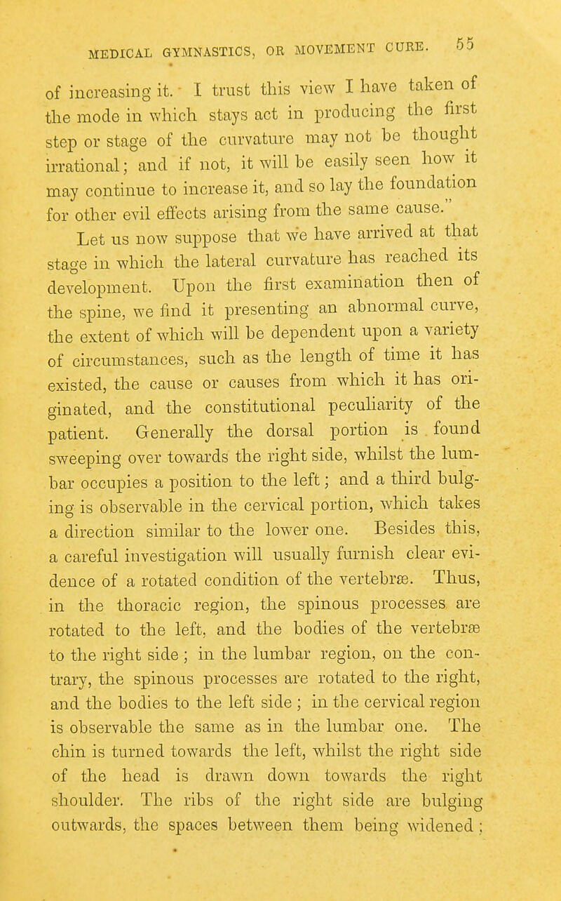 of increasing it. I trust this view I have taken of the mode in which stays act in producing the first step or stage of the curvature may not be thought irrational; and if not, it will be easily seen how it may continue to increase it, and so lay the foundation for other evil effects arising from the same cause. Let us now suppose that we have arrived at that stage in which the lateral curvature has reached its development. Upon the first examination then of the spine, we find it presenting an abnormal curve, the extent of which will be dependent upon a variety of circumstances, such as the length of time it has existed, the cause or causes from which it has ori- ginated, and the constitutional pecuharity of the patient. Generally the dorsal portion is . found sweeping over towards the right side, whilst the lum- bar occupies a position to the left; and a third bulg- ing is observable in the cervical portion, which takes a direction similar to the lower one. Besides this, a careful investigation will usually furnish clear evi- dence of a rotated condition of the vertebrse. Thus, in the thoracic region, the spinous processes are rotated to the left, and the bodies of the vertebrse to the right side ; in the lumbar region, on the con- trary, the spinous processes are rotated to the right, and the bodies to the left side ; in the cervical region is observable the same as in the lumbar one. The chin is turned towards the left, whilst the right side of the head is drawn down towards the right shoulder. The ribs of the right side are bulging outwards, the spaces between them being widened;