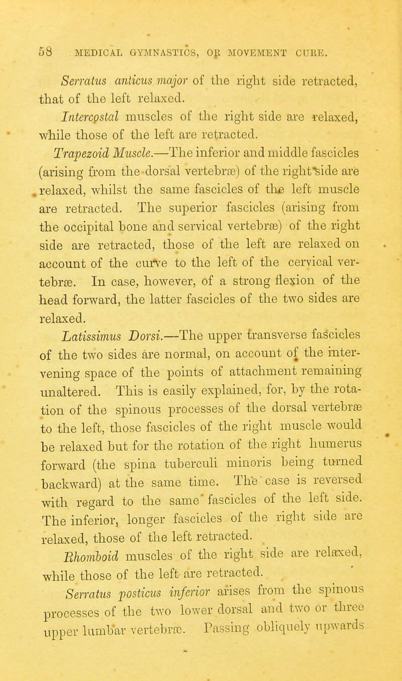 Serraius anticus major of the right side retracted, that of the left relaxed. IntercQstal muscles of the right side are relaxed, while those of the left are retracted. Trapezoid Muscle.—The inferior and middle fascicles (arising from the dorsal vertebra3) of the rightfeide are . relaxed, whilst the same fascicles of the left muscle are retracted. The superior fascicles (arising from the occipital bone and servical vertebrae) of the right side are retracted, those of the left are relaxed on account of the curve to the left of the cervical ver- tebrae. In case, however, of a strong flexion of the head forward, the latter fascicles of the two sides are relaxed. Latissimus Dor si.—The upper transverse fascicles of the two sides are normal, on account of the inter- vening space of the points of attachment remaining unaltered. This is easily explained, for, by the rota- tion of the spinous processes of the dorsal vertebrae to the left, those fascicles of the right muscle would be relaxed but for the rotation of the right humerus forward (the spina tuberculi minoris being turned backward) at the same time. The case is reversed with regard to the same' fascicles of the left side. The inferior, longer fascicles of the right side are relaxed, those of the left retracted. Bhomboid muscles of the right side are relaxed, while those of the left are retracted. Serratus posticus inferior arises from the spinous processes of the two lower dorsal and two or three upper lumbar vertebra). Passing obliquely upwards