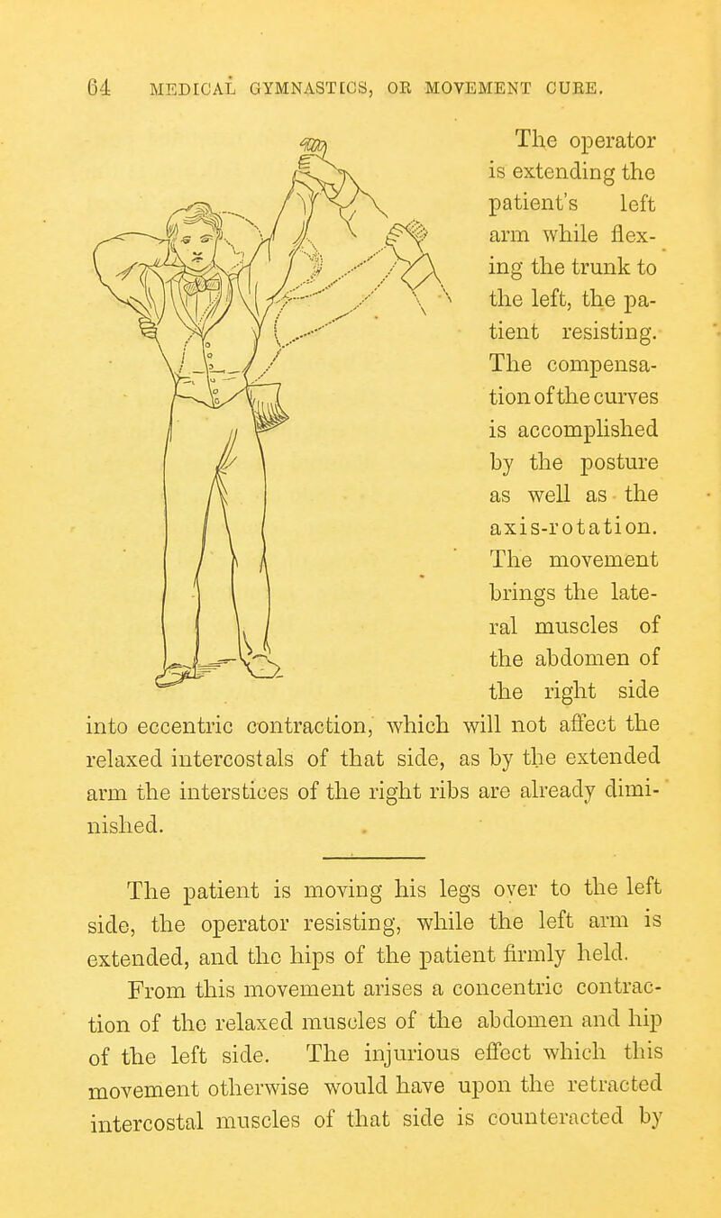 The operator is extending the patient's left arm while flex- ing the trunk to the left, the pa- tient resisting. The compensa- tion of the curves is accomplished hy the posture as well as the axis-rotation. The movement brings the late- ral muscles of the abdomen of the right side into eccentric contraction, which will not affect the relaxed intercostals of that side, as by the extended arm the interstices of the right ribs are already dimi- nished. The patient is moving his legs over to the left side, the operator resisting, while the left arm is extended, and the hips of the patient firmly held. From this movement arises a concentric contrac- tion of the relaxed muscles of the abdomen and hip of the left side. The injurious effect which this movement otherwise would have upon the retracted intercostal muscles of that side is counteracted by