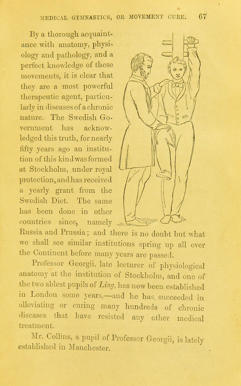 By a thorough acquaint- ance with anatomy, physi- ology and pathology, and a perfect knowledge of these movements, it is clear that they are a most powerful therapeutic agent, particu- larly in diseases of a chronic nature. The Swedish Go- vernment has acknow- ledged this truth, for nearly fifty years ago an institu- tion of this kind was formed at Stockholm, under royal protection, and has received a yearly grant from the Swedish Diet. The same has been done in other countries since, namely Eussia and Prussia; and there is no doubt but what we shall see similar institutions spring up all over the Continent before many years are passed. Professor Georgii, late lecturer of physiological anatomy at the institution of Stockholm, and one of the two ablest pupils of Ling, has now been established in London some years,—and he has. succeeded in alleviating or curing many hundreds of chronic diseases that have resisted any other treatment. Mr. Collins, a pupil of Professor Georgii, established in Manchester. medical is lately