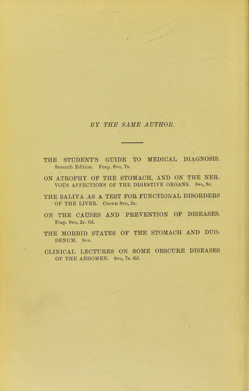 BY THE SAME AUTEOB. THE STUDENT'S GUIDE TO MEDICAL DIAGNOSIS. Seventh Edition, Fcap. 8vo, 7s. ON ATROPHY OF THE STOMACH, AND ON THE NER- VOUS AFFECTIONS OF THE DIGESTIVE ORGANS. 8vo, 8s. THE SALIVA AS A TEST FOR FUNCTIONAL DISORDERS OF THE LIVER. Crown 8vo, 2*. ON THE CAUSES AND PRETENTION OF DISEASES. Fcap. 8vo, 25. 6d. THE MORBID STATES OF THE STOMACH AND DUO- DENUM. 8vo. CLINICAL LECTURES ON SOME OBSCURE DISEASES OP THE ABDOMEN. 8vo, 7*. 6d.