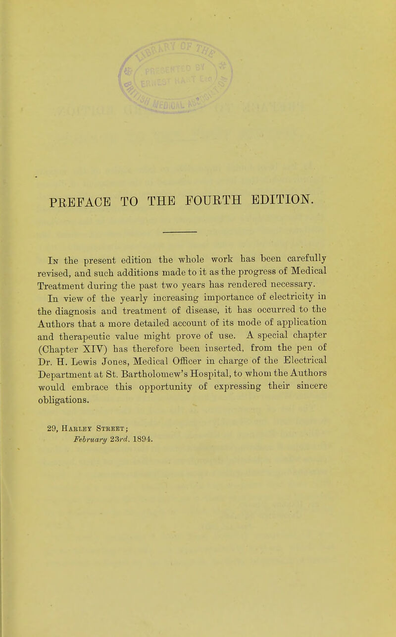 In the present edition the whole work has been carefully revised, and such additions made to it as the progress of Medical Treatment during the past two years has rendered necessary. In view of the yearly increasing importance of electricity in the diagnosis and treatment of disease, it has occurred to the Authors that a more detailed account of its mode of application and therapeutic value might prove of use. A special chapter (Chapter XIV) has therefore been inserted, from the pen of Dr. H. Lewis Jones, Medical Officer in charge of the Electrical Department at St. Bartholomew's Hospital, to whom the Authors would embrace this opportunity of expressing their sincere obligations. 29, HAEtEY Street; February 23rrf. 1894.